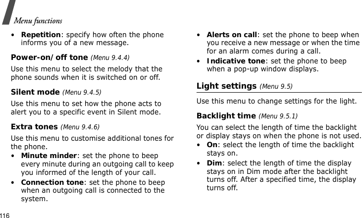 Menu functions116•Repetition: specify how often the phone informs you of a new message.Power-on/off tone (Menu 9.4.4)Use this menu to select the melody that the phone sounds when it is switched on or off. Silent mode (Menu 9.4.5)Use this menu to set how the phone acts to alert you to a specific event in Silent mode. Extra tones (Menu 9.4.6)Use this menu to customise additional tones for the phone. •Minute minder: set the phone to beep every minute during an outgoing call to keep you informed of the length of your call.•Connection tone: set the phone to beep when an outgoing call is connected to the system.•Alerts on call: set the phone to beep when you receive a new message or when the time for an alarm comes during a call.•Indicative tone: set the phone to beep when a pop-up window displays.Light settings (Menu 9.5)Use this menu to change settings for the light.Backlight time (Menu 9.5.1)You can select the length of time the backlight or display stays on when the phone is not used.•On: select the length of time the backlight stays on.•Dim: select the length of time the display stays on in Dim mode after the backlight turns off. After a specified time, the display turns off.