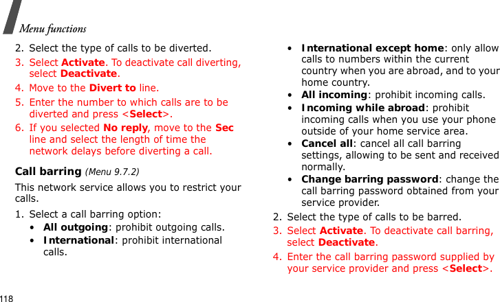 Menu functions1182. Select the type of calls to be diverted.3. Select Activate. To deactivate call diverting, select Deactivate.4. Move to the Divert to line.5. Enter the number to which calls are to be diverted and press &lt;Select&gt;.6. If you selected No reply, move to the Sec line and select the length of time the network delays before diverting a call.Call barring (Menu 9.7.2)This network service allows you to restrict your calls.1. Select a call barring option:•All outgoing: prohibit outgoing calls.•International: prohibit international calls.•International except home: only allow calls to numbers within the current country when you are abroad, and to your home country.•All incoming: prohibit incoming calls.•Incoming while abroad: prohibit incoming calls when you use your phone outside of your home service area.•Cancel all: cancel all call barring settings, allowing to be sent and received normally.•Change barring password: change the call barring password obtained from your service provider.2. Select the type of calls to be barred. 3. Select Activate. To deactivate call barring, select Deactivate.4. Enter the call barring password supplied by your service provider and press &lt;Select&gt;.