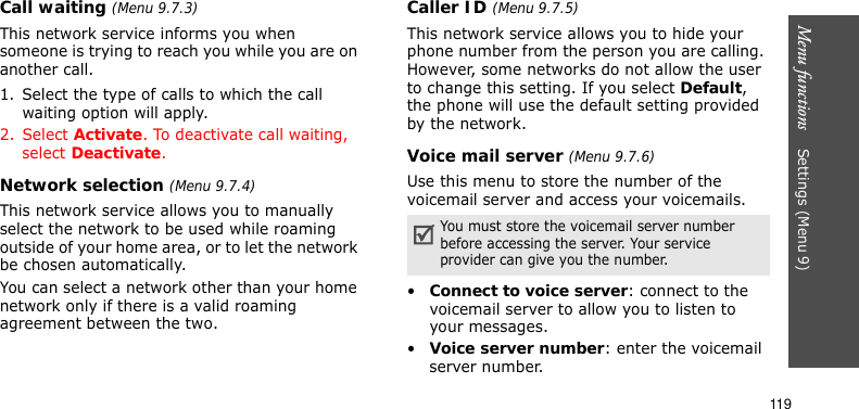 Menu functions    Settings (Menu 9)119Call waiting (Menu 9.7.3)This network service informs you when someone is trying to reach you while you are on another call.1. Select the type of calls to which the call waiting option will apply.2. Select Activate. To deactivate call waiting, select Deactivate. Network selection (Menu 9.7.4)This network service allows you to manually select the network to be used while roaming outside of your home area, or to let the network be chosen automatically. You can select a network other than your home network only if there is a valid roaming agreement between the two.Caller ID (Menu 9.7.5)This network service allows you to hide your phone number from the person you are calling. However, some networks do not allow the user to change this setting. If you select Default, the phone will use the default setting provided by the network.Voice mail server (Menu 9.7.6)Use this menu to store the number of the voicemail server and access your voicemails.•Connect to voice server: connect to the voicemail server to allow you to listen to your messages.•Voice server number: enter the voicemail server number.You must store the voicemail server number before accessing the server. Your service provider can give you the number.