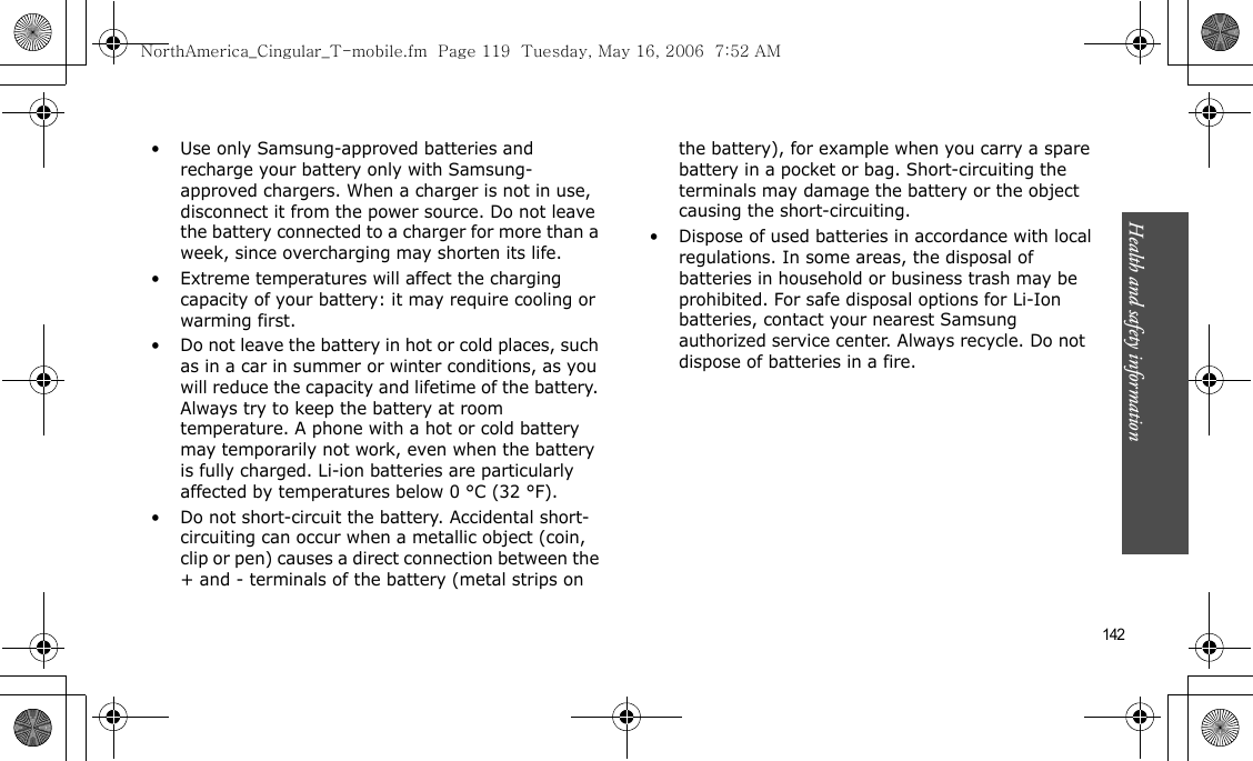 Health and safety information    142• Use only Samsung-approved batteries and recharge your battery only with Samsung-approved chargers. When a charger is not in use, disconnect it from the power source. Do not leave the battery connected to a charger for more than a week, since overcharging may shorten its life.• Extreme temperatures will affect the charging capacity of your battery: it may require cooling or warming first.• Do not leave the battery in hot or cold places, such as in a car in summer or winter conditions, as you will reduce the capacity and lifetime of the battery. Always try to keep the battery at room temperature. A phone with a hot or cold battery may temporarily not work, even when the battery is fully charged. Li-ion batteries are particularly affected by temperatures below 0 °C (32 °F).• Do not short-circuit the battery. Accidental short- circuiting can occur when a metallic object (coin, clip or pen) causes a direct connection between the + and - terminals of the battery (metal strips on the battery), for example when you carry a spare battery in a pocket or bag. Short-circuiting the terminals may damage the battery or the object causing the short-circuiting.• Dispose of used batteries in accordance with local regulations. In some areas, the disposal of batteries in household or business trash may be prohibited. For safe disposal options for Li-Ion batteries, contact your nearest Samsung authorized service center. Always recycle. Do not dispose of batteries in a fire.NorthAmerica_Cingular_T-mobile.fm  Page 119  Tuesday, May 16, 2006  7:52 AM