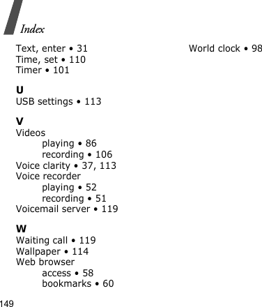 149IndexText, enter • 31Time, set • 110Timer • 101UUSB settings • 113VVideosplaying • 86recording • 106Voice clarity • 37, 113Voice recorderplaying • 52recording • 51Voicemail server • 119WWaiting call • 119Wallpaper • 114Web browseraccess • 58bookmarks • 60World clock • 98
