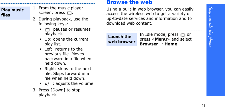 Step outside the phone21Browse the webUsing a built-in web browser, you can easily access the wireless web to get a variety of up-to-date services and information and to download web content.1. From the music player screen, press  .2. During playback, use the following keys:•: pauses or resumes playback.• Up: opens the current play list.• Left: returns to the previous file. Moves backward in a file when held down.• Right: skips to the next file. Skips forward in a file when held down.•/: adjusts the volume.3. Press [Down] to stop playback.Play music filesIn Idle mode, press   or press &lt;Menu&gt; and select Browser → Home.Launch the web browser