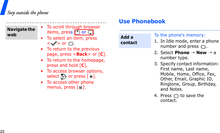 Step outside the phone22Use Phonebook• To scroll through browser items, press  or . • To select an item, press &lt;&gt; or  .• To return to the previous page, press &lt;Back&gt; or [C].• To return to the homepage, press and hold [C].• To access browser options, select   or press [ ].• To access other phone menus, press [ ].Navigate the webTo the phone’s memory:1. In Idle mode, enter a phone number and press  .2. Select Phone → New → a number type.3. Specify contact information: First name, Last name, Mobile, Home, Office, Fax, Other, Email, Graphic ID, Ringtone, Group, Birthday, and Notes.4. Press   to save the contact.Add a contact