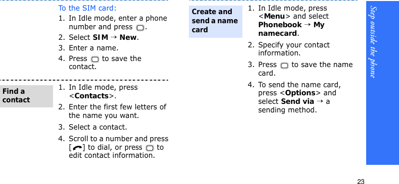 Step outside the phone23To t h e  S I M  ca r d :1. In Idle mode, enter a phone number and press  .2. Select SIM → New.3. Enter a name.4. Press   to save the contact.1. In Idle mode, press &lt;Contacts&gt;.2. Enter the first few letters of the name you want.3. Select a contact.4. Scroll to a number and press [] to dial, or press  to edit contact information.Find a contact1. In Idle mode, press &lt;Menu&gt; and select Phonebook → My namecard.2. Specify your contact information.3. Press   to save the name card.4. To send the name card, press &lt;Options&gt; and select Send via → a sending method.Create and send a name card