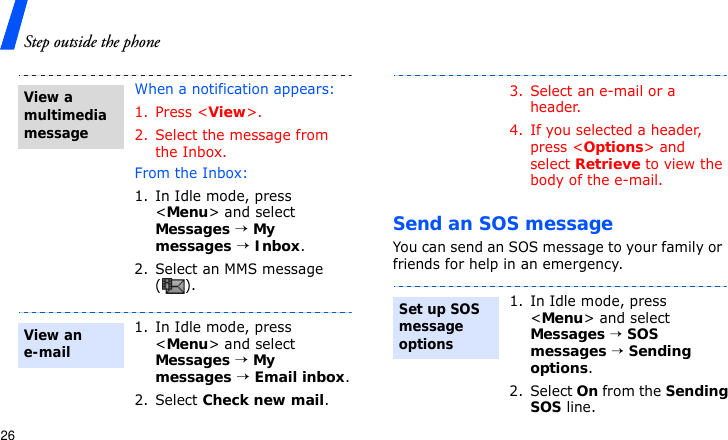 Step outside the phone26Send an SOS messageYou can send an SOS message to your family or friends for help in an emergency.When a notification appears:1. Press &lt;View&gt;.2. Select the message from the Inbox.From the Inbox:1. In Idle mode, press &lt;Menu&gt; and select Messages → My messages → Inbox.2. Select an MMS message ().1. In Idle mode, press &lt;Menu&gt; and select Messages → My messages → Email inbox.2. Select Check new mail.View a multimedia messageView an e-mail3. Select an e-mail or a header.4. If you selected a header, press &lt;Options&gt; and select Retrieve to view the body of the e-mail.1. In Idle mode, press &lt;Menu&gt; and select Messages → SOS messages → Sending options.2. Select On from the Sending SOS line.Set up SOS message options