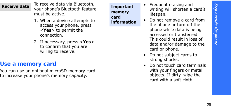 Step outside the phone29Use a memory cardYou can use an optional microSD memory card to increase your phone’s memory capacity. To receive data via Bluetooth, your phone’s Bluetooth feature must be active.1. When a device attempts to access your phone, press &lt;Yes&gt; to permit the connection.2. If necessary, press &lt;Yes&gt; to confirm that you are willing to receive.Receive data• Frequent erasing and writing will shorten a card’s lifespan.• Do not remove a card from the phone or turn off the phone while data is being accessed or transferred. This could result in loss of data and/or damage to the card or phone.• Do not subject cards to strong shocks.• Do not touch card terminals with your fingers or metal objects. If dirty, wipe the card with a soft cloth.Important memory card information