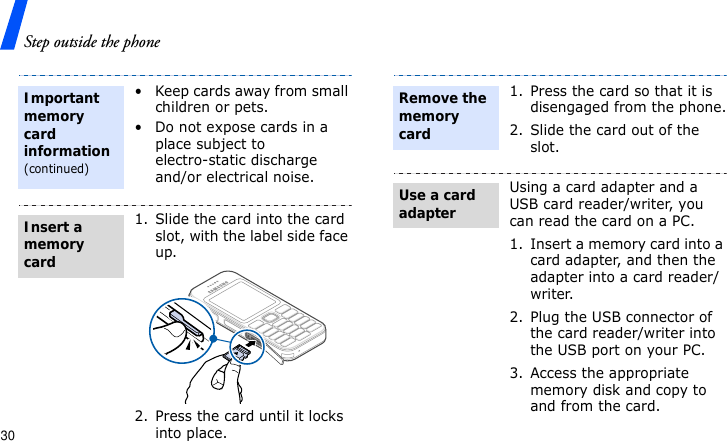 Step outside the phone30• Keep cards away from small children or pets.• Do not expose cards in a place subject to electro-static discharge and/or electrical noise.1. Slide the card into the card slot, with the label side face up.2. Press the card until it locks into place.Important memory card information(continued)Insert a memory card1. Press the card so that it is disengaged from the phone.2. Slide the card out of the slot.Using a card adapter and a USB card reader/writer, you can read the card on a PC.1. Insert a memory card into a card adapter, and then the adapter into a card reader/writer.2. Plug the USB connector of the card reader/writer into the USB port on your PC.3. Access the appropriate memory disk and copy to and from the card.Remove the memory cardUse a card adapter