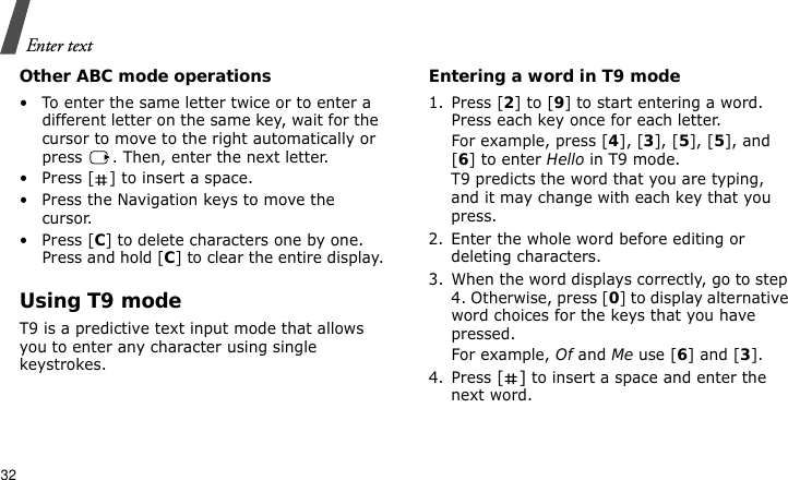 Enter text32Other ABC mode operations• To enter the same letter twice or to enter a different letter on the same key, wait for the cursor to move to the right automatically or press  . Then, enter the next letter.• Press [ ] to insert a space.• Press the Navigation keys to move the cursor. •Press [C] to delete characters one by one. Press and hold [C] to clear the entire display.Using T9 modeT9 is a predictive text input mode that allows you to enter any character using single keystrokes.Entering a word in T9 mode1. Press [2] to [9] to start entering a word. Press each key once for each letter. For example, press [4], [3], [5], [5], and [6] to enter Hello in T9 mode. T9 predicts the word that you are typing, and it may change with each key that you press.2. Enter the whole word before editing or deleting characters.3. When the word displays correctly, go to step 4. Otherwise, press [0] to display alternative word choices for the keys that you have pressed. For example, Of and Me use [6] and [3].4. Press [] to insert a space and enter the next word.