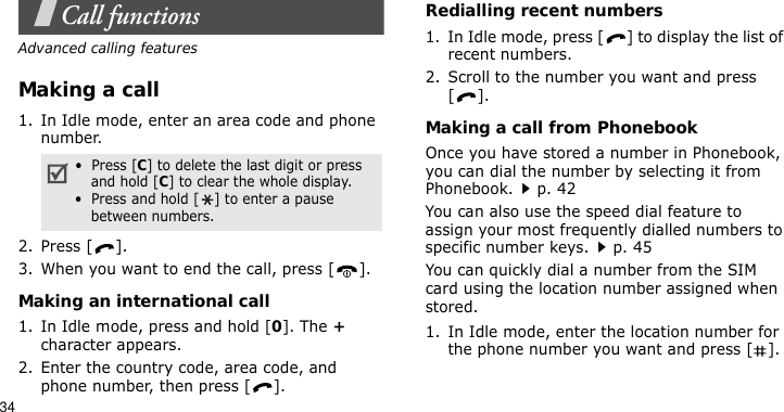 34Call functionsAdvanced calling featuresMaking a call1. In Idle mode, enter an area code and phone number.2. Press [ ].3. When you want to end the call, press [ ].Making an international call1. In Idle mode, press and hold [0]. The + character appears.2. Enter the country code, area code, and phone number, then press [ ].Redialling recent numbers1. In Idle mode, press [ ] to display the list of recent numbers.2. Scroll to the number you want and press [].Making a call from PhonebookOnce you have stored a number in Phonebook, you can dial the number by selecting it from Phonebook.p. 42You can also use the speed dial feature to assign your most frequently dialled numbers to specific number keys.p. 45You can quickly dial a number from the SIM card using the location number assigned when stored.1. In Idle mode, enter the location number for the phone number you want and press [ ].•  Press [C] to delete the last digit or press and hold [C] to clear the whole display.•  Press and hold [ ] to enter a pause between numbers.