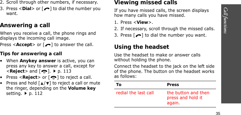 Call functions    352. Scroll through other numbers, if necessary.3. Press &lt;Dial&gt; or [ ] to dial the number you want.Answering a callWhen you receive a call, the phone rings and displays the incoming call image. Press &lt;Accept&gt; or [ ] to answer the call.Tips for answering a call• When Anykey answer is active, you can press any key to answer a call, except for &lt;Reject&gt; and [ ].p. 113•Press &lt;Reject&gt; or [ ] to reject a call.• Press and hold [ / ] to reject a call or mute the ringer, depending on the Volume key setting.p. 112Viewing missed callsIf you have missed calls, the screen displays how many calls you have missed.1. Press &lt;View&gt;.2. If necessary, scroll through the missed calls.3. Press [ ] to dial the number you want.Using the headsetUse the headset to make or answer calls without holding the phone. Connect the headset to the jack on the left side of the phone. The button on the headset works as follows:To Pressredial the last call the button and then press and hold it again.