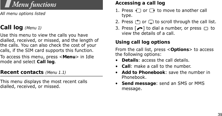 39Menu functionsAll menu options listedCall log (Menu 1)Use this menu to view the calls you have dialled, received, or missed, and the length of the calls. You can also check the cost of your calls, if the SIM card supports this function.To access this menu, press &lt;Menu&gt; in Idle mode and select Call log.Recent contacts (Menu 1.1)This menu displays the most recent calls dialled, received, or missed. Accessing a call log1. Press   or   to move to another call type.2. Press   or   to scroll through the call list. 3. Press [ ] to dial a number, or press   to view the details of a call.Using call log optionsFrom the call list, press &lt;Options&gt; to access the following options:•Details: access the call details.•Call: make a call to the number.•Add to Phonebook: save the number in Phonebook.•Send message: send an SMS or MMS message.