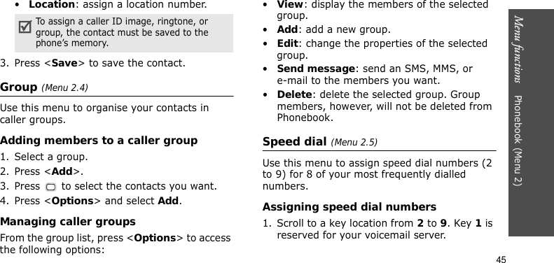 Menu functions    Phonebook (Menu 2)45•Location: assign a location number.3. Press &lt;Save&gt; to save the contact.Group (Menu 2.4)Use this menu to organise your contacts in caller groups.Adding members to a caller group1. Select a group.2. Press &lt;Add&gt;.3. Press   to select the contacts you want.4. Press &lt;Options&gt; and select Add.Managing caller groupsFrom the group list, press &lt;Options&gt; to access the following options:•View: display the members of the selected group.•Add: add a new group.•Edit: change the properties of the selected group.•Send message: send an SMS, MMS, or e-mail to the members you want.•Delete: delete the selected group. Group members, however, will not be deleted from Phonebook.Speed dial (Menu 2.5)Use this menu to assign speed dial numbers (2 to 9) for 8 of your most frequently dialled numbers.Assigning speed dial numbers1. Scroll to a key location from 2 to 9. Key 1 is reserved for your voicemail server.To assign a caller ID image, ringtone, or group, the contact must be saved to the phone’s memory.