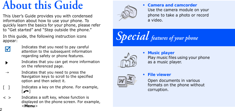 2About this GuideThis User’s Guide provides you with condensed information about how to use your phone. To quickly learn the basics for your phone, please refer to “Get started” and “Step outside the phone.”In this guide, the following instruction icons appear:Indicates that you need to pay careful attention to the subsequent information regarding safety or phone features.Indicates that you can get more information on the referenced page.→Indicates that you need to press the Navigation keys to scroll to the specified option and then select it.[]Indicates a key on the phone. For example, []&lt;&gt;Indicates a soft key, whose function is displayed on the phone screen. For example, &lt;Menu&gt;• Camera and camcorderUse the camera module on your phone to take a photo or record a video.Special features of your phone• Music playerPlay music files using your phone as a music player.• File viewerOpen documents in various formats on the phone without corruption.