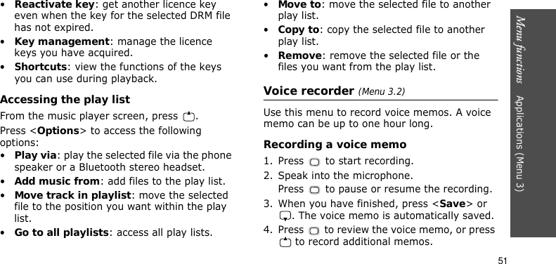 Menu functions    Applications (Menu 3)51•Reactivate key: get another licence key even when the key for the selected DRM file has not expired.•Key management: manage the licence keys you have acquired.•Shortcuts: view the functions of the keys you can use during playback.Accessing the play listFrom the music player screen, press  .Press &lt;Options&gt; to access the following options:•Play via: play the selected file via the phone speaker or a Bluetooth stereo headset.•Add music from: add files to the play list.•Move track in playlist: move the selected file to the position you want within the play list.•Go to all playlists: access all play lists.•Move to: move the selected file to another play list.•Copy to: copy the selected file to another play list.•Remove: remove the selected file or the files you want from the play list.Voice recorder (Menu 3.2)Use this menu to record voice memos. A voice memo can be up to one hour long.Recording a voice memo1. Press   to start recording. 2. Speak into the microphone.Press   to pause or resume the recording.3. When you have finished, press &lt;Save&gt; or . The voice memo is automatically saved.4. Press   to review the voice memo, or press  to record additional memos.