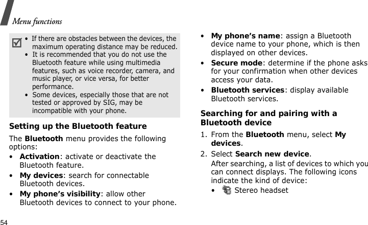 Menu functions54Setting up the Bluetooth featureThe Bluetooth menu provides the following options:•Activation: activate or deactivate the Bluetooth feature.•My devices: search for connectable Bluetooth devices.•My phone’s visibility: allow other Bluetooth devices to connect to your phone.•My phone’s name: assign a Bluetooth device name to your phone, which is then displayed on other devices.•Secure mode: determine if the phone asks for your confirmation when other devices access your data.•Bluetooth services: display available Bluetooth services. Searching for and pairing with a Bluetooth device1. From the Bluetooth menu, select My devices.2. Select Search new device.After searching, a list of devices to which you can connect displays. The following icons indicate the kind of device:•  Stereo headset•  If there are obstacles between the devices, the maximum operating distance may be reduced.•  It is recommended that you do not use the Bluetooth feature while using multimedia features, such as voice recorder, camera, and music player, or vice versa, for better performance.•  Some devices, especially those that are not tested or approved by SIG, may be incompatible with your phone.