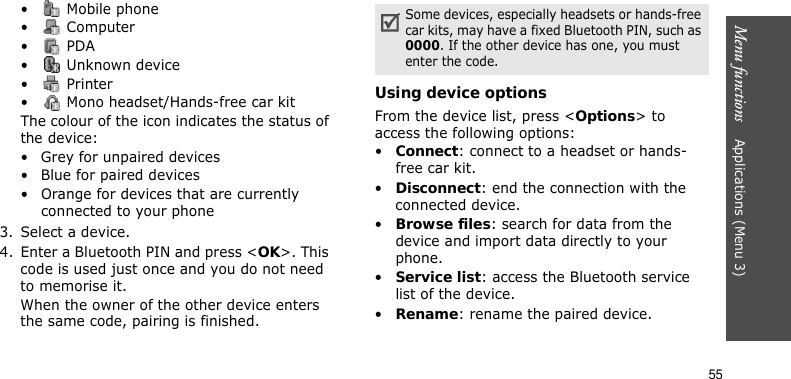 Menu functions    Applications (Menu 3)55•  Mobile phone• Computer• PDA•  Unknown device• Printer•  Mono headset/Hands-free car kitThe colour of the icon indicates the status of the device:• Grey for unpaired devices• Blue for paired devices• Orange for devices that are currently connected to your phone3. Select a device.4. Enter a Bluetooth PIN and press &lt;OK&gt;. This code is used just once and you do not need to memorise it.When the owner of the other device enters the same code, pairing is finished.Using device optionsFrom the device list, press &lt;Options&gt; to access the following options:•Connect: connect to a headset or hands-free car kit.•Disconnect: end the connection with the connected device.•Browse files: search for data from the device and import data directly to your phone.•Service list: access the Bluetooth service list of the device.•Rename: rename the paired device.Some devices, especially headsets or hands-free car kits, may have a fixed Bluetooth PIN, such as 0000. If the other device has one, you must enter the code.