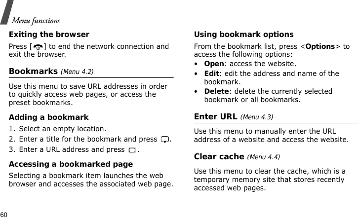 Menu functions60Exiting the browserPress [ ] to end the network connection and exit the browser.Bookmarks (Menu 4.2)Use this menu to save URL addresses in order to quickly access web pages, or access the preset bookmarks.Adding a bookmark1. Select an empty location.2. Enter a title for the bookmark and press  .3. Enter a URL address and press  .Accessing a bookmarked pageSelecting a bookmark item launches the web browser and accesses the associated web page.Using bookmark optionsFrom the bookmark list, press &lt;Options&gt; to access the following options:•Open: access the website.•Edit: edit the address and name of the bookmark.•Delete: delete the currently selected bookmark or all bookmarks.Enter URL (Menu 4.3)Use this menu to manually enter the URL address of a website and access the website.Clear cache (Menu 4.4)Use this menu to clear the cache, which is a temporary memory site that stores recently accessed web pages.