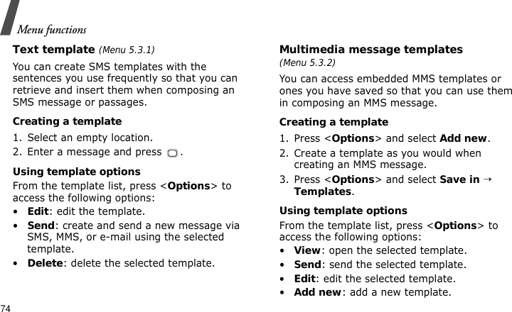 Menu functions74Text template (Menu 5.3.1)You can create SMS templates with the sentences you use frequently so that you can retrieve and insert them when composing an SMS message or passages.Creating a template1. Select an empty location.2. Enter a message and press  .Using template optionsFrom the template list, press &lt;Options&gt; to access the following options:•Edit: edit the template.•Send: create and send a new message via SMS, MMS, or e-mail using the selected template.•Delete: delete the selected template.Multimedia message templates (Menu 5.3.2)You can access embedded MMS templates or ones you have saved so that you can use them in composing an MMS message.Creating a template1. Press &lt;Options&gt; and select Add new.2. Create a template as you would when creating an MMS message.3. Press &lt;Options&gt; and select Save in → Templates.Using template optionsFrom the template list, press &lt;Options&gt; to access the following options:•View: open the selected template.•Send: send the selected template.•Edit: edit the selected template.•Add new: add a new template.