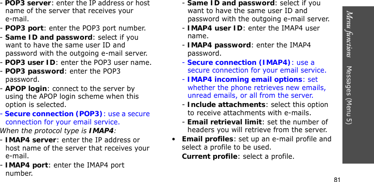 Menu functions    Messages (Menu 5)81- POP3 server: enter the IP address or host name of the server that receives your e-mail. - POP3 port: enter the POP3 port number.- Same ID and password: select if you want to have the same user ID and password with the outgoing e-mail server.- POP3 user ID: enter the POP3 user name.- POP3 password: enter the POP3 password.- APOP login: connect to the server by using the APOP login scheme when this option is selected.- Secure connection (POP3): use a secure connection for your email service.When the protocol type is IMAP4:- IMAP4 server: enter the IP address or host name of the server that receives your e-mail.- IMAP4 port: enter the IMAP4 port number.- Same ID and password: select if you want to have the same user ID and password with the outgoing e-mail server.- IMAP4 user ID: enter the IMAP4 user name.- IMAP4 password: enter the IMAP4 password.- Secure connection (IMAP4): use a secure connection for your email service.- IMAP4 incoming email options: set whether the phone retrieves new emails, unread emails, or all from the server.- Include attachments: select this option to receive attachments with e-mails.- Email retrieval limit: set the number of headers you will retrieve from the server.•Email profiles: set up an e-mail profile and select a profile to be used.Current profile: select a profile.
