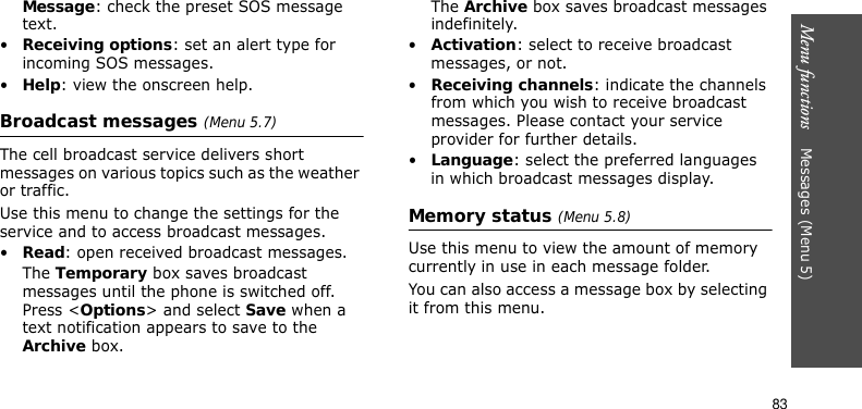 Menu functions    Messages (Menu 5)83Message: check the preset SOS message text.•Receiving options: set an alert type for incoming SOS messages.•Help: view the onscreen help.Broadcast messages (Menu 5.7)The cell broadcast service delivers short messages on various topics such as the weather or traffic.Use this menu to change the settings for the service and to access broadcast messages.•Read: open received broadcast messages.The Temporary box saves broadcast messages until the phone is switched off. Press &lt;Options&gt; and select Save when a text notification appears to save to the Archive box.The Archive box saves broadcast messages indefinitely.•Activation: select to receive broadcast messages, or not.•Receiving channels: indicate the channels from which you wish to receive broadcast messages. Please contact your service provider for further details.•Language: select the preferred languages in which broadcast messages display.Memory status (Menu 5.8)Use this menu to view the amount of memory currently in use in each message folder.You can also access a message box by selecting it from this menu.