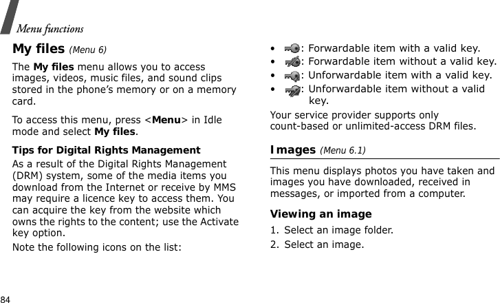 Menu functions84My files (Menu 6)The My files menu allows you to access images, videos, music files, and sound clips stored in the phone’s memory or on a memory card.To access this menu, press &lt;Menu&gt; in Idle mode and select My files. Tips for Digital Rights ManagementAs a result of the Digital Rights Management (DRM) system, some of the media items you download from the Internet or receive by MMS may require a licence key to access them. You can acquire the key from the website which owns the rights to the content; use the Activate key option.Note the following icons on the list:•: Forwardable item with a valid key.•: Forwardable item without a valid key.•: Unforwardable item with a valid key.•: Unforwardable item without a valid key.Your service provider supports only count-based or unlimited-access DRM files.Images (Menu 6.1)This menu displays photos you have taken and images you have downloaded, received in messages, or imported from a computer.Viewing an image1. Select an image folder.2. Select an image.