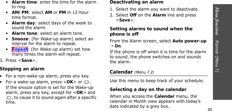 Menu functions    Planner (Menu 7)93•Alarm time: enter the time for the alarm to ring.•AM/PM: select AM or PM in 12-hour time format.•Alarm day: select days of the week to sound the alarm.•Alarm tone: select an alarm tone.•Snooze: (for Wake-up alarm) select an interval for the alarm to repeat.•Repeat: (for Wake-up alarm) set how many times the alarm will repeat.3. Press &lt;Save&gt;.Stopping an alarm• For a non-wake-up alarm, press any key.• For a wake-up alarm, press &lt;OK&gt; or  . If the snooze option is set for the Wake-up alarm, press any key, except for &lt;OK&gt; and , to cause it to sound again after a specific time.Deactivating an alarm1. Select the alarm you want to deactivate.2. Select Off on the Alarm line and press &lt;Save&gt;.Setting alarms to sound when the phone is offFrom the Alarm screen, select Auto power-up → On.If the phone is off when it is time for the alarm to sound, the phone switches on and sounds the alarm.Calendar (Menu 7.2)Use this menu to keep track of your schedule.Selecting a day on the calendarWhen you access the Calendar menu, the calendar in Month view appears with today’s date indicated by a grey box.