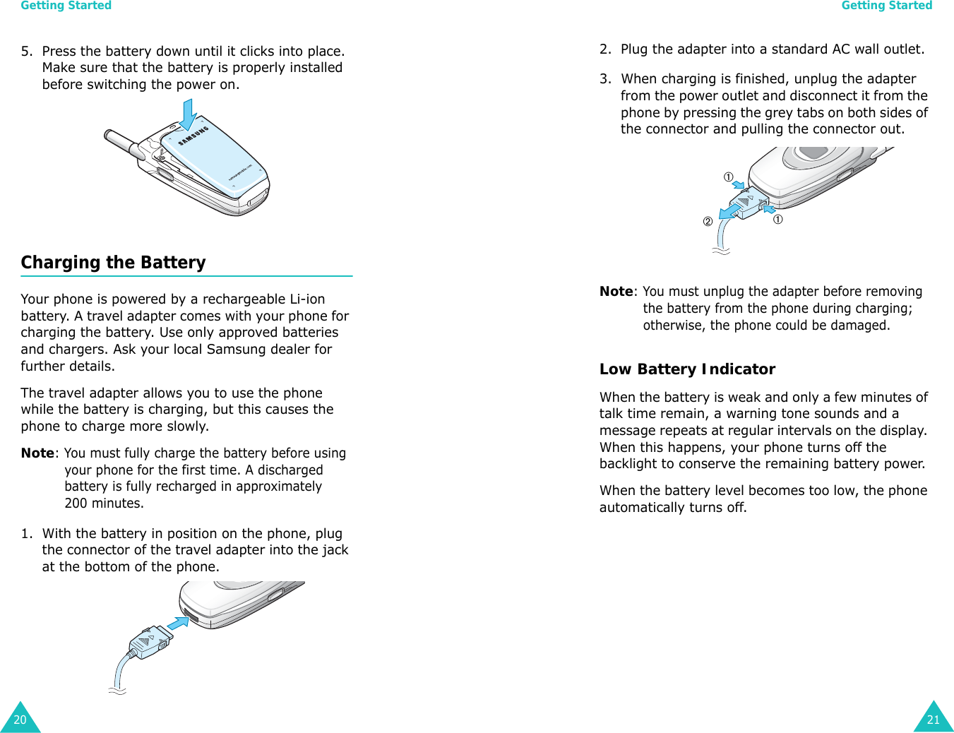 Getting Started205. Press the battery down until it clicks into place. Make sure that the battery is properly installed before switching the power on. Charging the BatteryYour phone is powered by a rechargeable Li-ion battery. A travel adapter comes with your phone for charging the battery. Use only approved batteries and chargers. Ask your local Samsung dealer for further details.The travel adapter allows you to use the phone while the battery is charging, but this causes the phone to charge more slowly. Note: You must fully charge the battery before using your phone for the first time. A discharged battery is fully recharged in approximately 200 minutes.1. With the battery in position on the phone, plug the connector of the travel adapter into the jack at the bottom of the phone. Getting Started212. Plug the adapter into a standard AC wall outlet.3. When charging is finished, unplug the adapter from the power outlet and disconnect it from the phone by pressing the grey tabs on both sides of the connector and pulling the connector out.Note: You must unplug the adapter before removing the battery from the phone during charging; otherwise, the phone could be damaged.Low Battery IndicatorWhen the battery is weak and only a few minutes of talk time remain, a warning tone sounds and a message repeats at regular intervals on the display. When this happens, your phone turns off the backlight to conserve the remaining battery power.When the battery level becomes too low, the phone automatically turns off.➀➀➁
