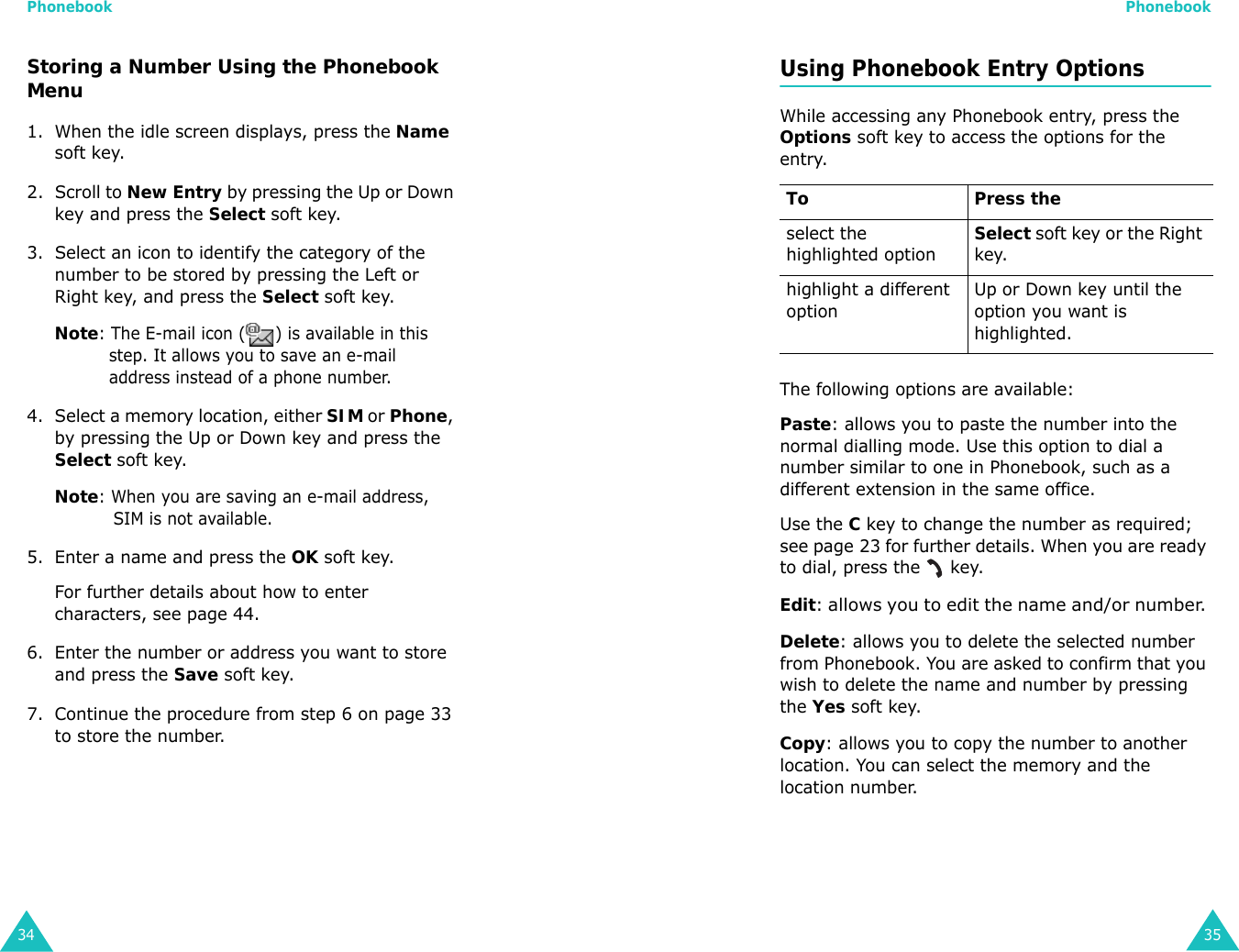 Phonebook34Storing a Number Using the Phonebook Menu1. When the idle screen displays, press the Name soft key. 2. Scroll to New Entry by pressing the Up or Down key and press the Select soft key.3. Select an icon to identify the category of the number to be stored by pressing the Left or Right key, and press the Select soft key.Note: The E-mail icon ( ) is available in this step. It allows you to save an e-mail address instead of a phone number.4. Select a memory location, either SIM or Phone, by pressing the Up or Down key and press the Select soft key.Note: When you are saving an e-mail address, SIM is not available.5. Enter a name and press the OK soft key. For further details about how to enter characters, see page 44.6. Enter the number or address you want to store and press the Save soft key.7. Continue the procedure from step 6 on page 33 to store the number.Phonebook35Using Phonebook Entry OptionsWhile accessing any Phonebook entry, press the Options soft key to access the options for the entry.The following options are available:Paste: allows you to paste the number into the normal dialling mode. Use this option to dial a number similar to one in Phonebook, such as a different extension in the same office.Use the C key to change the number as required; see page 23 for further details. When you are ready to dial, press the   key.Edit: allows you to edit the name and/or number. Delete: allows you to delete the selected number from Phonebook. You are asked to confirm that you wish to delete the name and number by pressing the Yes soft key.Copy: allows you to copy the number to another location. You can select the memory and the location number.To Press theselect the highlighted optionSelect soft key or the Right key.highlight a different optionUp or Down key until the option you want is highlighted.