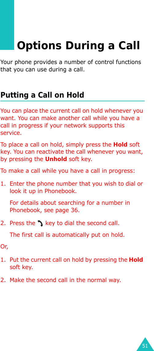 51Options During a CallYour phone provides a number of control functions that you can use during a call.Putting a Call on HoldYou can place the current call on hold whenever you want. You can make another call while you have a call in progress if your network supports this service. To place a call on hold, simply press the Hold soft key. You can reactivate the call whenever you want, by pressing the Unhold soft key.To make a call while you have a call in progress:1. Enter the phone number that you wish to dial or look it up in Phonebook.For details about searching for a number in Phonebook, see page 36.2. Press the   key to dial the second call. The first call is automatically put on hold.Or, 1. Put the current call on hold by pressing the Hold soft key.2. Make the second call in the normal way.