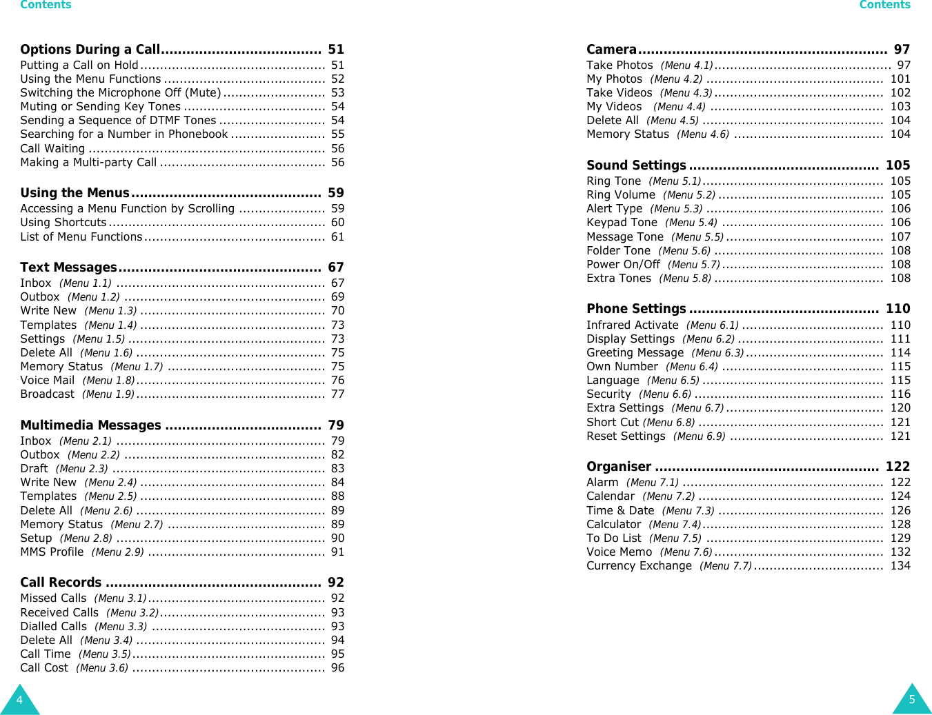 Contents4Options During a Call...................................... 51Putting a Call on Hold............................................... 51Using the Menu Functions ......................................... 52Switching the Microphone Off (Mute).......................... 53Muting or Sending Key Tones .................................... 54Sending a Sequence of DTMF Tones ........................... 54Searching for a Number in Phonebook ........................ 55Call Waiting ............................................................ 56Making a Multi-party Call .......................................... 56Using the Menus.............................................  59Accessing a Menu Function by Scrolling ...................... 59Using Shortcuts....................................................... 60List of Menu Functions.............................................. 61Text Messages................................................  67Inbox  (Menu 1.1)..................................................... 67Outbox  (Menu 1.2)................................................... 69Write New  (Menu 1.3)............................................... 70Templates  (Menu 1.4)............................................... 73Settings  (Menu 1.5).................................................. 73Delete All  (Menu 1.6)................................................ 75Memory Status  (Menu 1.7)........................................ 75Voice Mail  (Menu 1.8)................................................ 76Broadcast  (Menu 1.9)................................................ 77Multimedia Messages ..................................... 79Inbox  (Menu 2.1)..................................................... 79Outbox  (Menu 2.2)................................................... 82Draft  (Menu 2.3)...................................................... 83Write New  (Menu 2.4)............................................... 84Templates  (Menu 2.5)............................................... 88Delete All  (Menu 2.6)................................................ 89Memory Status  (Menu 2.7)........................................ 89Setup  (Menu 2.8)..................................................... 90MMS Profile  (Menu 2.9)............................................. 91Call Records ................................................... 92Missed Calls  (Menu 3.1)............................................. 92Received Calls  (Menu 3.2).......................................... 93Dialled Calls  (Menu 3.3)............................................ 93Delete All  (Menu 3.4)................................................ 94Call Time  (Menu 3.5)................................................. 95Call Cost  (Menu 3.6)................................................. 96Contents5Camera........................................................... 97Take Photos  (Menu 4.1)............................................. 97My Photos  (Menu 4.2).............................................  101Take Videos  (Menu 4.3)...........................................  102My Videos   (Menu 4.4)............................................  103Delete All  (Menu 4.5)..............................................  104Memory Status  (Menu 4.6)......................................  104Sound Settings.............................................  105Ring Tone  (Menu 5.1)..............................................  105Ring Volume  (Menu 5.2)..........................................  105Alert Type  (Menu 5.3).............................................  106Keypad Tone  (Menu 5.4).........................................  106Message Tone  (Menu 5.5)........................................  107Folder Tone  (Menu 5.6)...........................................  108Power On/Off  (Menu 5.7).........................................  108Extra Tones  (Menu 5.8)...........................................  108Phone Settings .............................................  110Infrared Activate  (Menu 6.1)....................................  110Display Settings  (Menu 6.2).....................................  111Greeting Message  (Menu 6.3)...................................  114Own Number  (Menu 6.4).........................................  115Language  (Menu 6.5)..............................................  115Security  (Menu 6.6)................................................  116Extra Settings  (Menu 6.7)........................................  120Short Cut (Menu 6.8)...............................................  121Reset Settings  (Menu 6.9).......................................  121Organiser ..................................................... 122Alarm  (Menu 7.1)...................................................  122Calendar  (Menu 7.2)...............................................  124Time &amp; Date  (Menu 7.3)..........................................  126Calculator  (Menu 7.4)..............................................  128To Do List  (Menu 7.5).............................................  129Voice Memo  (Menu 7.6)...........................................  132Currency Exchange  (Menu 7.7).................................  134
