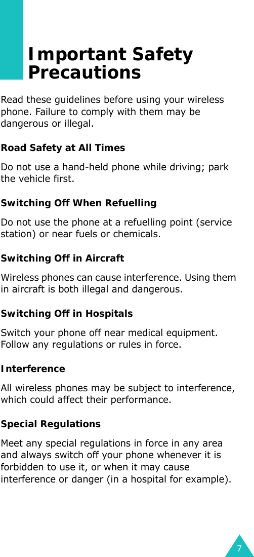 7Important Safety PrecautionsRead these guidelines before using your wireless phone. Failure to comply with them may be dangerous or illegal. Road Safety at All TimesDo not use a hand-held phone while driving; park the vehicle first. Switching Off When RefuellingDo not use the phone at a refuelling point (service station) or near fuels or chemicals.Switching Off in AircraftWireless phones can cause interference. Using them in aircraft is both illegal and dangerous.Switching Off in HospitalsSwitch your phone off near medical equipment. Follow any regulations or rules in force.InterferenceAll wireless phones may be subject to interference, which could affect their performance.Special RegulationsMeet any special regulations in force in any area and always switch off your phone whenever it is forbidden to use it, or when it may cause interference or danger (in a hospital for example).