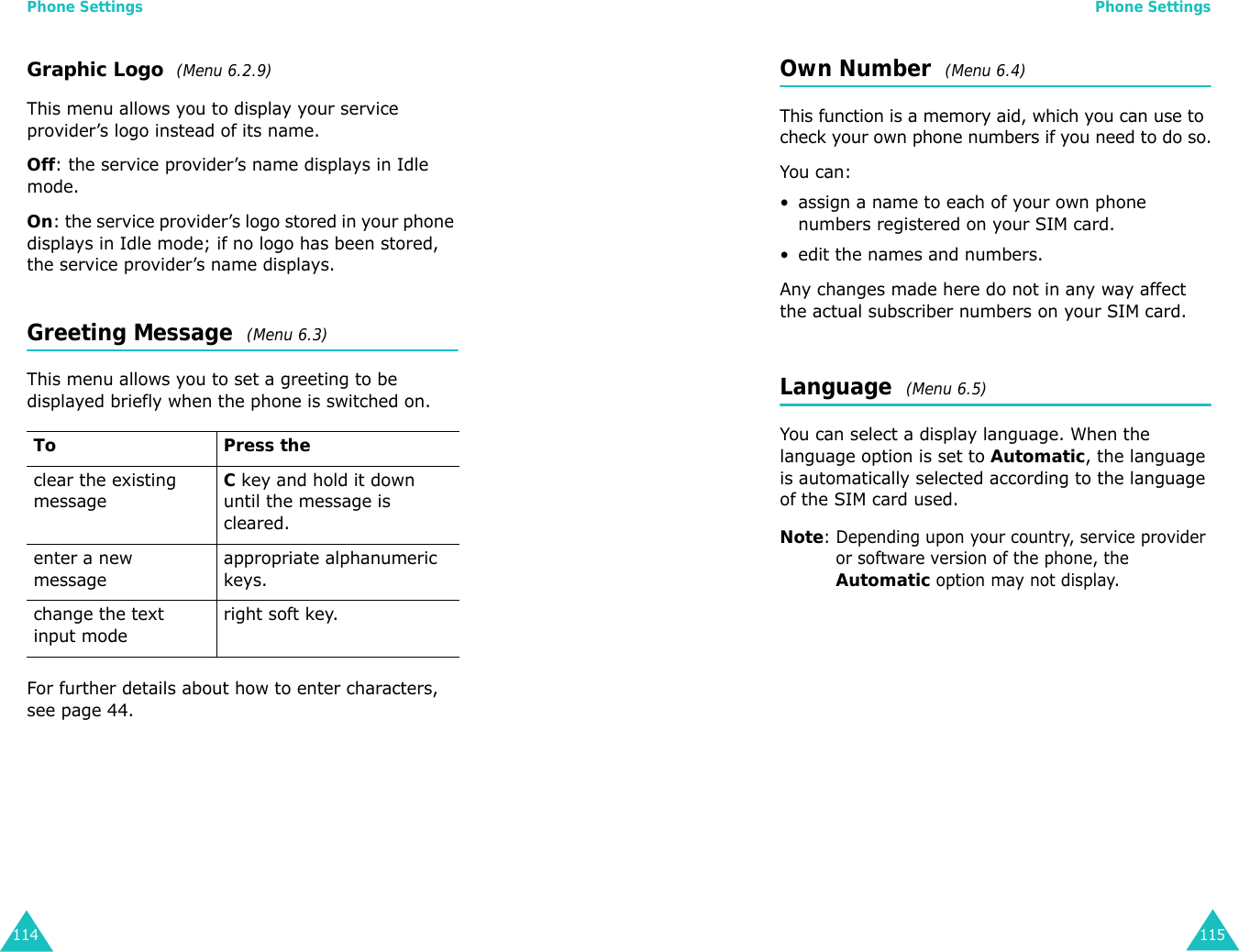 Phone Settings114Graphic Logo  (Menu 6.2.9) This menu allows you to display your service provider’s logo instead of its name.Off: the service provider’s name displays in Idle mode.On: the service provider’s logo stored in your phone displays in Idle mode; if no logo has been stored, the service provider’s name displays.Greeting Message  (Menu 6.3) This menu allows you to set a greeting to be displayed briefly when the phone is switched on.For further details about how to enter characters, see page 44. To Press theclear the existing messageC key and hold it down until the message is cleared.enter a new messageappropriate alphanumeric keys.change the text input moderight soft key.Phone Settings115Own Number  (Menu 6.4) This function is a memory aid, which you can use to check your own phone numbers if you need to do so.You can:• assign a name to each of your own phone numbers registered on your SIM card.• edit the names and numbers.Any changes made here do not in any way affect the actual subscriber numbers on your SIM card.Language  (Menu 6.5) You can select a display language. When the language option is set to Automatic, the language is automatically selected according to the language of the SIM card used.Note: Depending upon your country, service provider or software version of the phone, the Automatic option may not display.