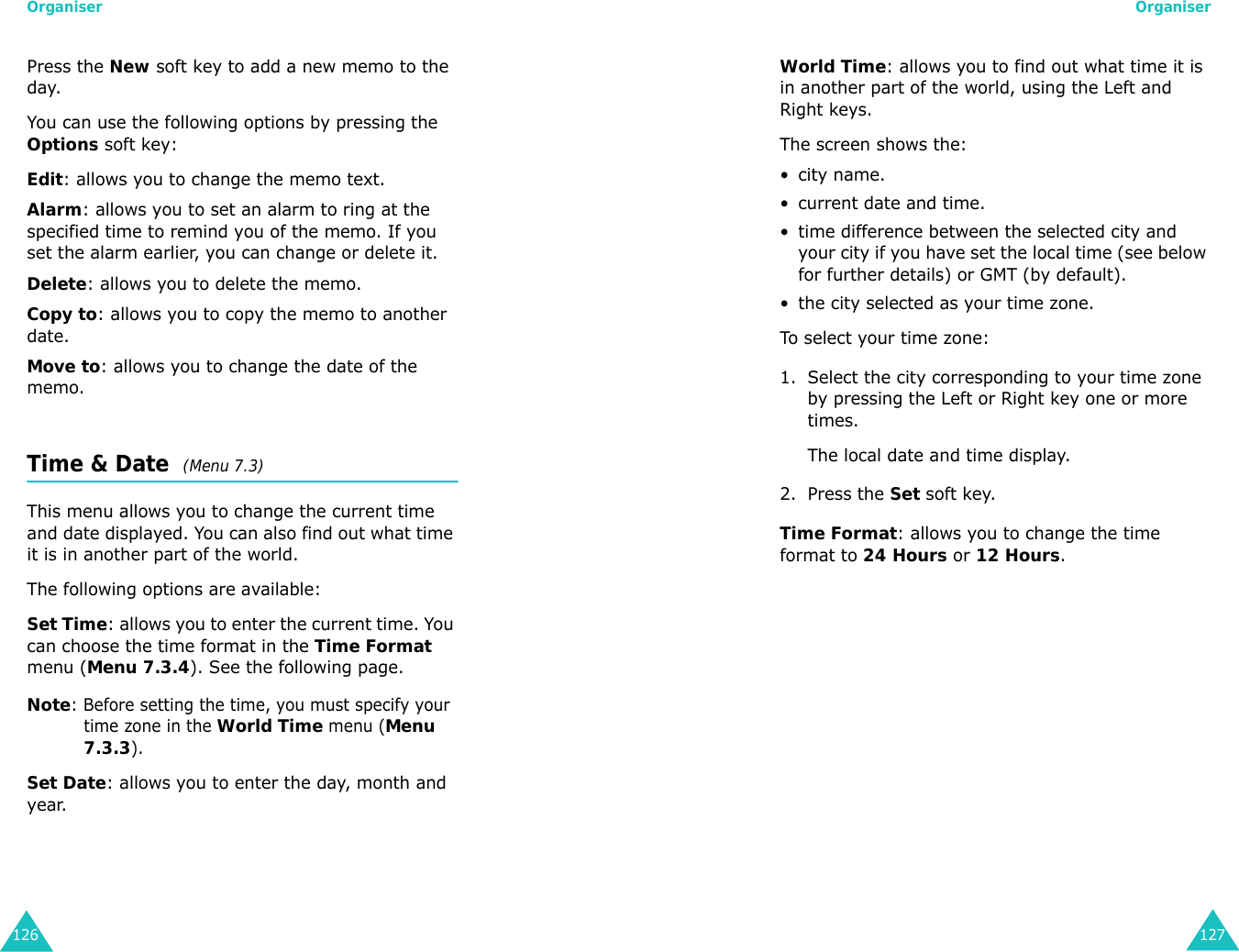 Organiser126Press the New soft key to add a new memo to the day.You can use the following options by pressing the Options soft key:Edit: allows you to change the memo text.Alarm: allows you to set an alarm to ring at the specified time to remind you of the memo. If you set the alarm earlier, you can change or delete it.Delete: allows you to delete the memo.Copy to: allows you to copy the memo to another date.Move to: allows you to change the date of the memo.Time &amp; Date  (Menu 7.3) This menu allows you to change the current time and date displayed. You can also find out what time it is in another part of the world.The following options are available:Set Time: allows you to enter the current time. You can choose the time format in the Time Format menu (Menu 7.3.4). See the following page.Note: Before setting the time, you must specify your time zone in the World Time menu (Menu 7.3.3).Set Date: allows you to enter the day, month and year. Organiser127World Time: allows you to find out what time it is in another part of the world, using the Left and Right keys.The screen shows the:•city name.• current date and time.• time difference between the selected city and your city if you have set the local time (see below for further details) or GMT (by default).• the city selected as your time zone.To select your time zone:1. Select the city corresponding to your time zone by pressing the Left or Right key one or more times.The local date and time display.2. Press the Set soft key.Time Format: allows you to change the time format to 24 Hours or 12 Hours.