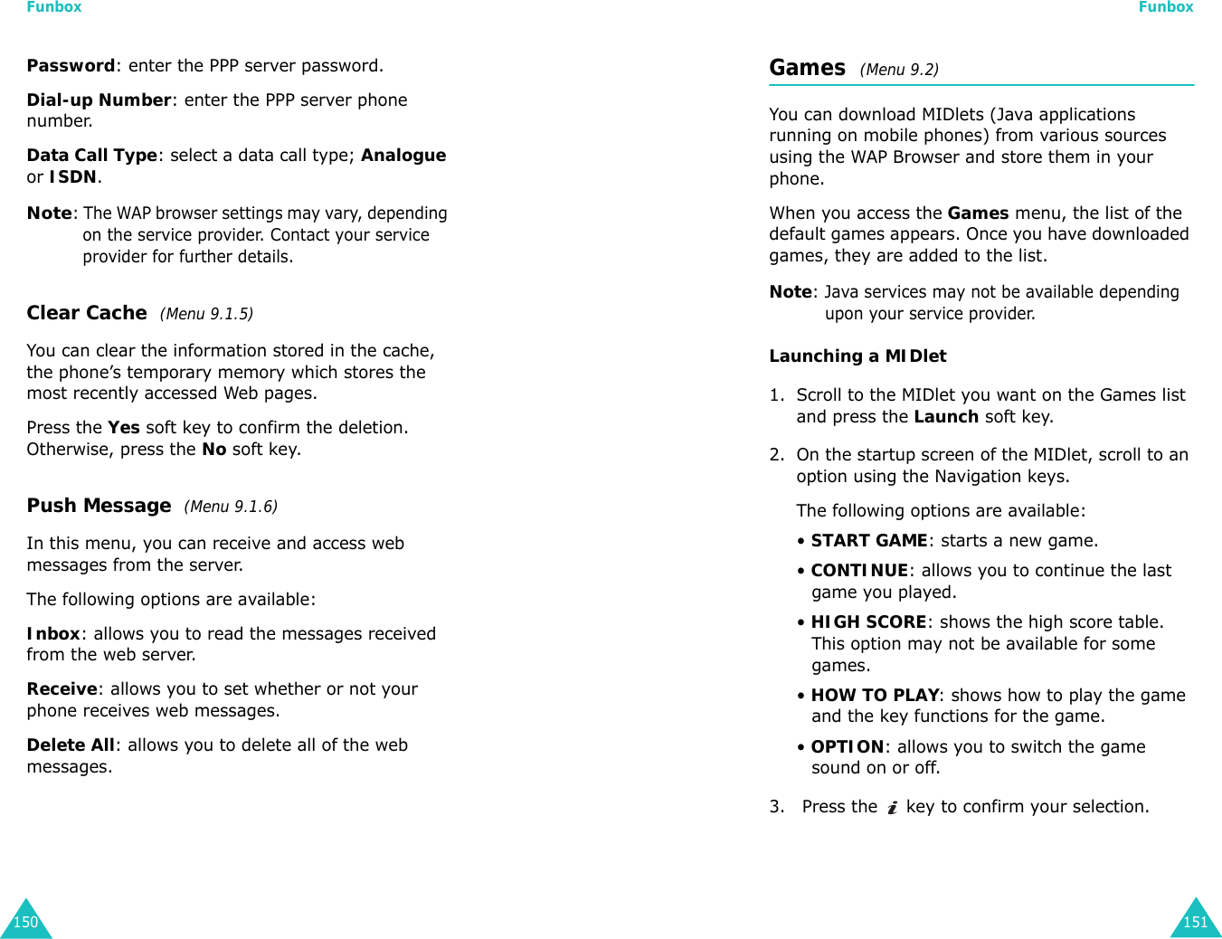 Funbox150Password: enter the PPP server password.Dial-up Number: enter the PPP server phone number.Data Call Type: select a data call type; Analogue or ISDN.Note: The WAP browser settings may vary, depending on the service provider. Contact your service provider for further details.Clear Cache  (Menu 9.1.5)You can clear the information stored in the cache, the phone’s temporary memory which stores the most recently accessed Web pages.Press the Yes soft key to confirm the deletion. Otherwise, press the No soft key.Push Message  (Menu 9.1.6)In this menu, you can receive and access web messages from the server.The following options are available:Inbox: allows you to read the messages received from the web server.Receive: allows you to set whether or not your phone receives web messages.Delete All: allows you to delete all of the web messages.Funbox151Games  (Menu 9.2) You can download MIDlets (Java applications running on mobile phones) from various sources using the WAP Browser and store them in your phone. When you access the Games menu, the list of the default games appears. Once you have downloaded games, they are added to the list.Note: Java services may not be available depending upon your service provider.Launching a MIDlet1. Scroll to the MIDlet you want on the Games list and press the Launch soft key.2. On the startup screen of the MIDlet, scroll to an option using the Navigation keys.The following options are available:• START GAME: starts a new game.• CONTINUE: allows you to continue the last game you played.• HIGH SCORE: shows the high score table. This option may not be available for some games.• HOW TO PLAY: shows how to play the game and the key functions for the game. • OPTION: allows you to switch the game sound on or off.3.  Press the   key to confirm your selection.