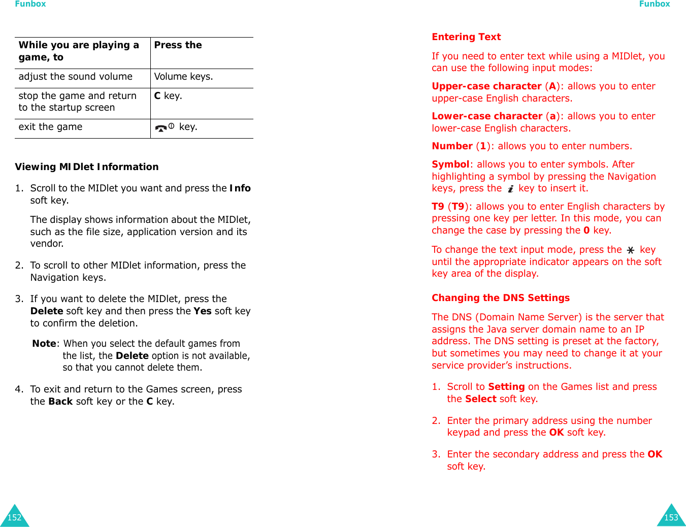 Funbox152Viewing MIDlet Information1. Scroll to the MIDlet you want and press the Info soft key. The display shows information about the MIDlet, such as the file size, application version and its vendor.2. To scroll to other MIDlet information, press the Navigation keys.3. If you want to delete the MIDlet, press the Delete soft key and then press the Yes soft key to confirm the deletion.Note: When you select the default games from the list, the Delete option is not available, so that you cannot delete them.4. To exit and return to the Games screen, press the Back soft key or the C key.While you are playing a game, to Press theadjust the sound volume Volume keys.stop the game and return to the startup screenC key.exit the game  key.Funbox153Entering TextIf you need to enter text while using a MIDlet, you can use the following input modes:Upper-case character (A): allows you to enter upper-case English characters.Lower-case character (a): allows you to enter lower-case English characters.Number (1): allows you to enter numbers.Symbol: allows you to enter symbols. After highlighting a symbol by pressing the Navigation keys, press the   key to insert it.T9 (T9): allows you to enter English characters by pressing one key per letter. In this mode, you can change the case by pressing the 0 key.To change the text input mode, press the   key until the appropriate indicator appears on the soft key area of the display.Changing the DNS SettingsThe DNS (Domain Name Server) is the server that assigns the Java server domain name to an IP address. The DNS setting is preset at the factory, but sometimes you may need to change it at your service provider’s instructions.1. Scroll to Setting on the Games list and press the Select soft key.2. Enter the primary address using the number keypad and press the OK soft key.3. Enter the secondary address and press the OK soft key.