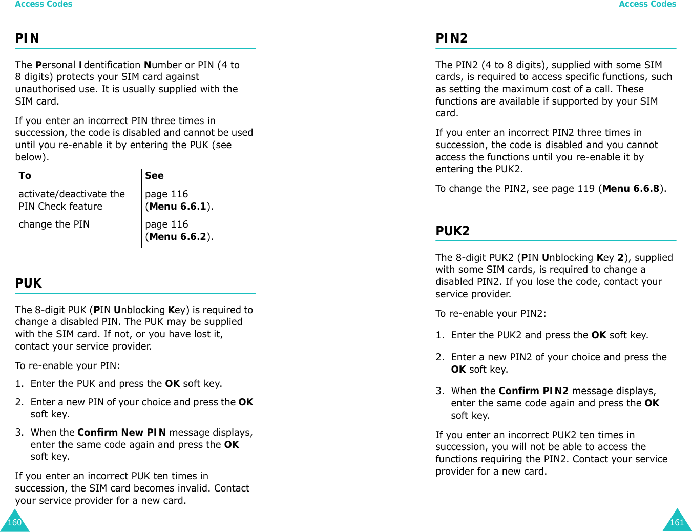 Access Codes160PINThe Personal Identification Number or PIN (4 to 8 digits) protects your SIM card against unauthorised use. It is usually supplied with the SIM card.If you enter an incorrect PIN three times in succession, the code is disabled and cannot be used until you re-enable it by entering the PUK (see below).PUKThe 8-digit PUK (PIN Unblocking Key) is required to change a disabled PIN. The PUK may be supplied with the SIM card. If not, or you have lost it, contact your service provider.To re-enable your PIN:1. Enter the PUK and press the OK soft key.2. Enter a new PIN of your choice and press the OK soft key.3. When the Confirm New PIN message displays, enter the same code again and press the OK soft key.If you enter an incorrect PUK ten times in succession, the SIM card becomes invalid. Contact your service provider for a new card.To Seeactivate/deactivate the PIN Check featurepage 116 (Menu 6.6.1).change the PIN page 116 (Menu 6.6.2).Access Codes161PIN2The PIN2 (4 to 8 digits), supplied with some SIM cards, is required to access specific functions, such as setting the maximum cost of a call. These functions are available if supported by your SIM card.If you enter an incorrect PIN2 three times in succession, the code is disabled and you cannot access the functions until you re-enable it by entering the PUK2.To change the PIN2, see page 119 (Menu 6.6.8).PUK2The 8-digit PUK2 (PIN Unblocking Key 2), supplied with some SIM cards, is required to change a disabled PIN2. If you lose the code, contact your service provider.To re-enable your PIN2:1. Enter the PUK2 and press the OK soft key.2. Enter a new PIN2 of your choice and press the OK soft key.3. When the Confirm PIN2 message displays, enter the same code again and press the OK soft key.If you enter an incorrect PUK2 ten times in succession, you will not be able to access the functions requiring the PIN2. Contact your service provider for a new card.