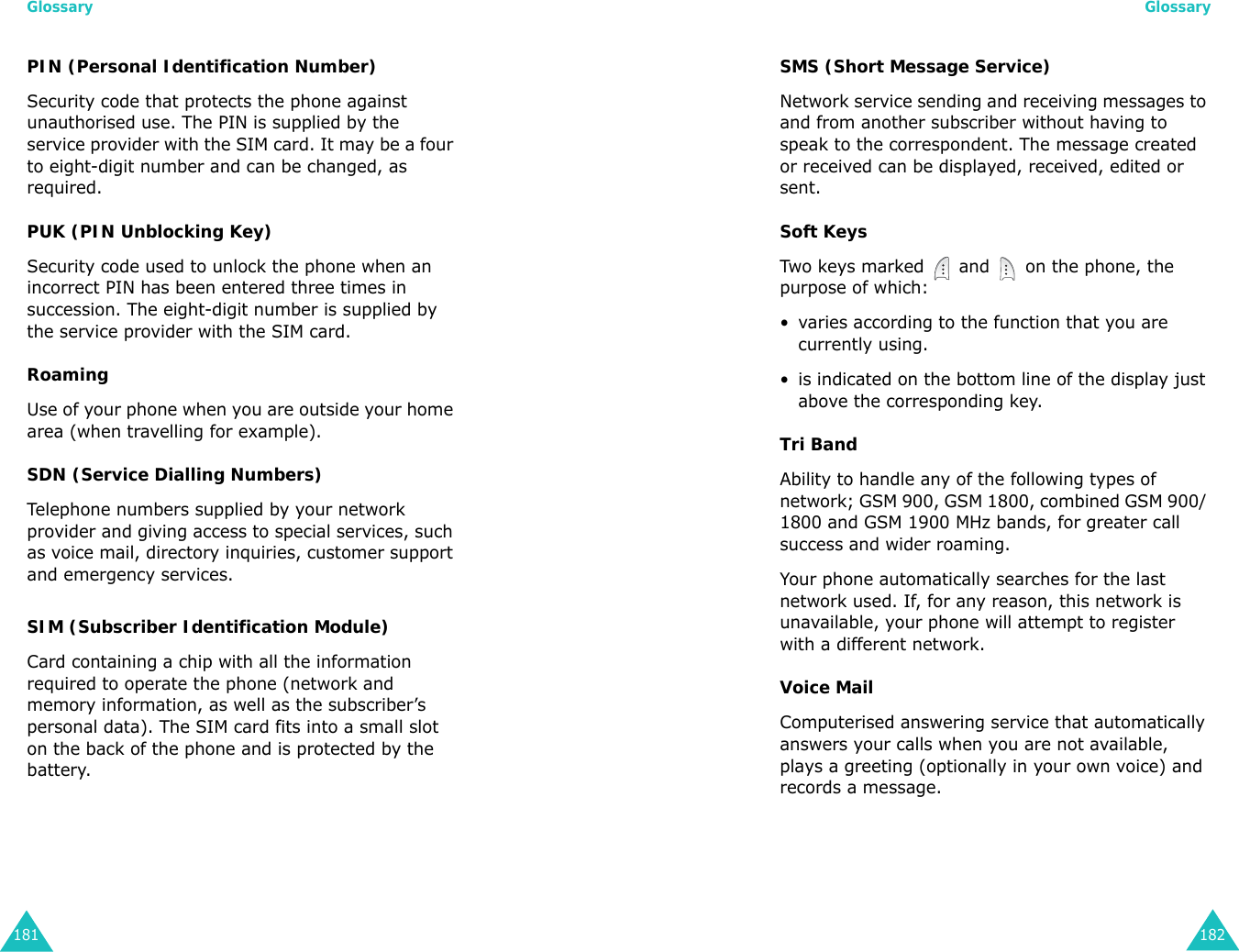 Glossary181PIN (Personal Identification Number)Security code that protects the phone against unauthorised use. The PIN is supplied by the service provider with the SIM card. It may be a four to eight-digit number and can be changed, as required.PUK (PIN Unblocking Key)Security code used to unlock the phone when an incorrect PIN has been entered three times in succession. The eight-digit number is supplied by the service provider with the SIM card.RoamingUse of your phone when you are outside your home area (when travelling for example).SDN (Service Dialling Numbers)Telephone numbers supplied by your network provider and giving access to special services, such as voice mail, directory inquiries, customer support and emergency services.SIM (Subscriber Identification Module)Card containing a chip with all the information required to operate the phone (network and memory information, as well as the subscriber’s personal data). The SIM card fits into a small slot on the back of the phone and is protected by the battery.Glossary182SMS (Short Message Service)Network service sending and receiving messages to and from another subscriber without having to speak to the correspondent. The message created or received can be displayed, received, edited or sent.Soft KeysTwo keys marked   and   on the phone, the purpose of which:• varies according to the function that you are currently using.• is indicated on the bottom line of the display just above the corresponding key.Tri BandAbility to handle any of the following types of network; GSM 900, GSM 1800, combined GSM 900/ 1800 and GSM 1900 MHz bands, for greater call success and wider roaming.Your phone automatically searches for the last network used. If, for any reason, this network is unavailable, your phone will attempt to register with a different network. Voice MailComputerised answering service that automatically answers your calls when you are not available, plays a greeting (optionally in your own voice) and records a message.