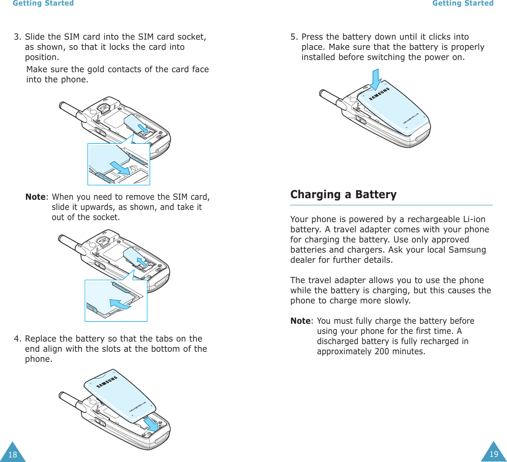 19Getting Started18Getting Started5. Press the battery down until it clicks intoplace. Make sure that the battery is properlyinstalled before switching the power on.Charging a BatteryYour phone is powered by a rechargeable Li-ionbattery. A travel adapter comes with your phonefor charging the battery. Use only approvedbatteries and chargers. Ask your local Samsungdealer for further details.The travel adapter allows you to use the phonewhile the battery is charging, but this causes thephone to charge more slowly.Note: You must fully charge the battery beforeusing your phone for the first time. Adischarged battery is fully recharged inapproximately 200 minutes.3. Slide the SIM card into the SIM card socket,as shown, so that it locks the card intoposition.Make sure the gold contacts of the card faceinto the phone.Note: When you need to remove the SIM card,slide it upwards, as shown, and take itout of the socket.4. Replace the battery so that the tabs on theend align with the slots at the bottom of thephone. 