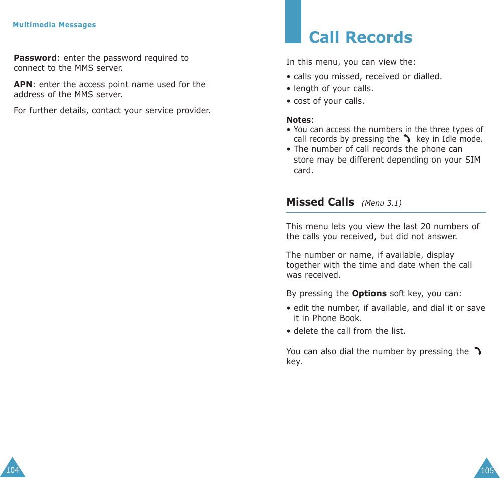 105Call RecordsIn this menu, you can view the:• calls you missed, received or dialled.• length of your calls.• cost of your calls.Notes: • You can access the numbers in the three types ofcall records by pressing the  key in Idle mode.• The number of call records the phone canstore may be different depending on your SIMcard.Missed Calls  (Menu 3.1)This menu lets you view the last 20 numbers ofthe calls you received, but did not answer. The number or name, if available, displaytogether with the time and date when the callwas received. By pressing the Options soft key, you can:• edit the number, if available, and dial it or saveit in Phone Book.• delete the call from the list.You can also dial the number by pressing the key.104Multimedia MessagesPassword: enter the password required toconnect to the MMS server.APN: enter the access point name used for theaddress of the MMS server.For further details, contact your service provider.
