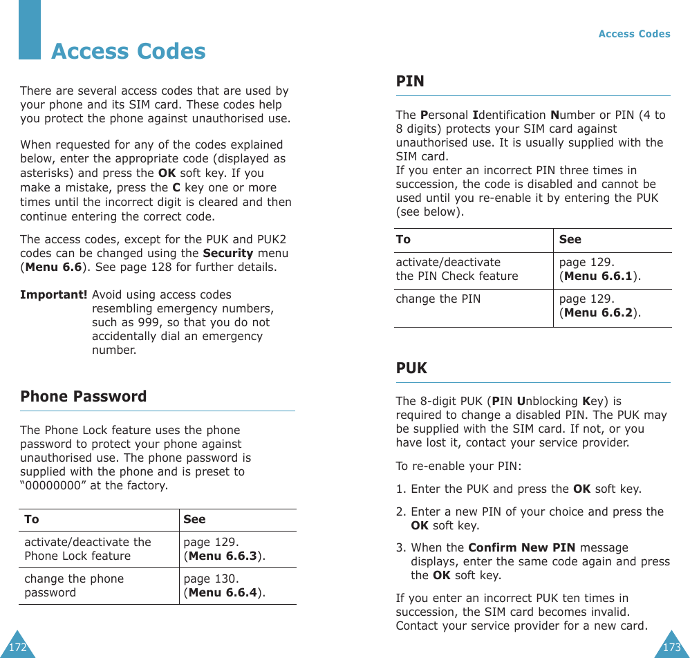 173172Access CodesThere are several access codes that are used byyour phone and its SIM card. These codes helpyou protect the phone against unauthorised use.When requested for any of the codes explainedbelow, enter the appropriate code (displayed asasterisks) and press the OK soft key. If youmake a mistake, press the Ckey one or moretimes until the incorrect digit is cleared and thencontinue entering the correct code.The access codes, except for the PUK and PUK2codes can be changed using the Security menu(Menu 6.6). See page 128 for further details.Important! Avoid using access codesresembling emergency numbers,such as 999, so that you do notaccidentally dial an emergencynumber.Phone PasswordThe Phone Lock feature uses the phonepassword to protect your phone againstunauthorised use. The phone password issupplied with the phone and is preset to“00000000” at the factory.To Seeactivate/deactivate the  page 129.Phone Lock feature (Menu 6.6.3).change the phone  page 130.password (Menu 6.6.4).Access CodesPINThe Personal Identification Number or PIN (4 to8 digits) protects your SIM card againstunauthorised use. It is usually supplied with theSIM card.If you enter an incorrect PIN three times insuccession, the code is disabled and cannot beused until you re-enable it by entering the PUK(see below).To Seeactivate/deactivate page 129.the PIN Check feature (Menu 6.6.1).change the PIN page 129.(Menu 6.6.2).PUKThe 8-digit PUK (PIN Unblocking Key) isrequired to change a disabled PIN. The PUK maybe supplied with the SIM card. If not, or youhave lost it, contact your service provider.To  re-enable your PIN:1. Enter the PUK and press the OK soft key.2. Enter a new PIN of your choice and press theOK soft key.3. When the Confirm New PIN messagedisplays, enter the same code again and pressthe OK soft key.If you enter an incorrect PUK ten times insuccession, the SIM card becomes invalid.Contact your service provider for a new card.