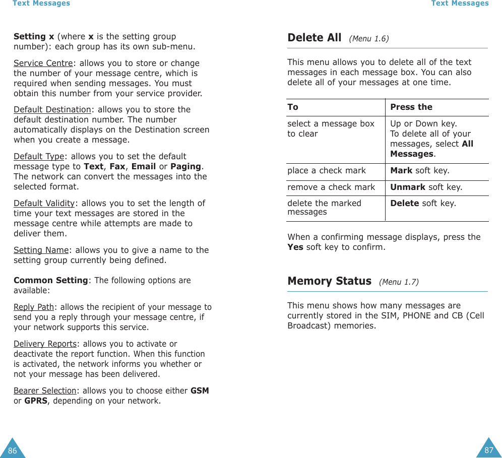 87Text Messages86Text MessagesDelete All  (Menu 1.6)This menu allows you to delete all of the textmessages in each message box. You can alsodelete all of your messages at one time.To Press theselect a message box  Up or Down key. to clear To delete all of yourmessages, select AllMessages.place a check mark Mark soft key.remove a check mark Unmark soft key.delete the marked  Delete soft key.messagesWhen a confirming message displays, press theYes soft key to confirm.Memory Status  (Menu 1.7)This menu shows how many messages arecurrently stored in the SIM, PHONE and CB (CellBroadcast) memories.Setting x (where xis the setting groupnumber): each group has its own sub-menu.Service Centre: allows you to store or changethe number of your message centre, which isrequired when sending messages. You mustobtain this number from your service provider.Default Destination: allows you to store thedefault destination number. The numberautomatically displays on the Destination screenwhen you create a message.Default Type: allows you to set the defaultmessage type to Text, Fax, Email or Paging.The network can convert the messages into theselected format.Default Validity: allows you to set the length oftime your text messages are stored in themessage centre while attempts are made todeliver them.Setting Name: allows you to give a name to thesetting group currently being defined.Common Setting: The following options areavailable:Reply Path: allows the recipient of your message tosend you a reply through your message centre, ifyour network supports this service. Delivery Reports: allows you to activate ordeactivate the report function. When this functionis activated, the network informs you whether ornot your message has been delivered. Bearer Selection: allows you to choose either GSMor GPRS, depending on your network.