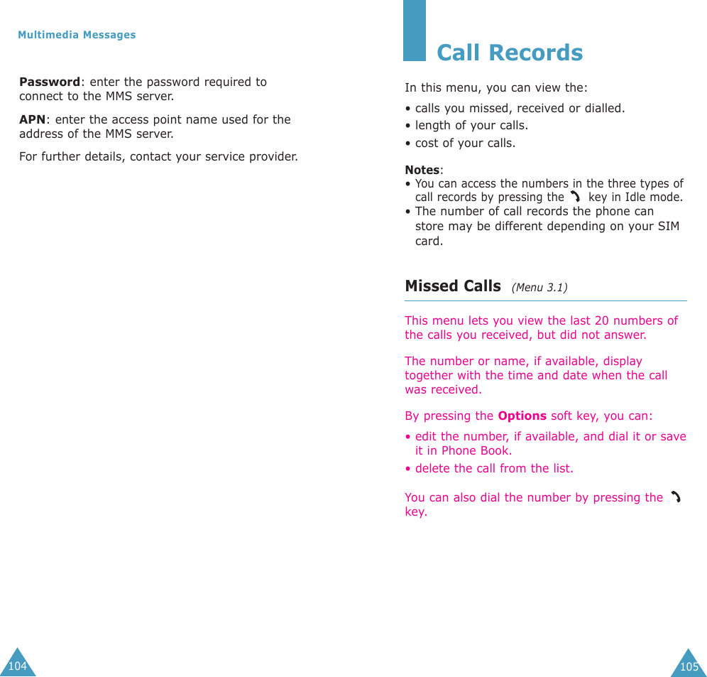 105Call RecordsIn this menu, you can view the:• calls you missed, received or dialled.• length of your calls.• cost of your calls.Notes: • You can access the numbers in the three types ofcall records by pressing the  key in Idle mode.• The number of call records the phone canstore may be different depending on your SIMcard.Missed Calls  (Menu 3.1)This menu lets you view the last 20 numbers ofthe calls you received, but did not answer. The number or name, if available, displaytogether with the time and date when the callwas received. By pressing the Options soft key, you can:• edit the number, if available, and dial it or saveit in Phone Book.• delete the call from the list.You can also dial the number by pressing the key.104Multimedia MessagesPassword: enter the password required toconnect to the MMS server.APN: enter the access point name used for theaddress of the MMS server.For further details, contact your service provider.