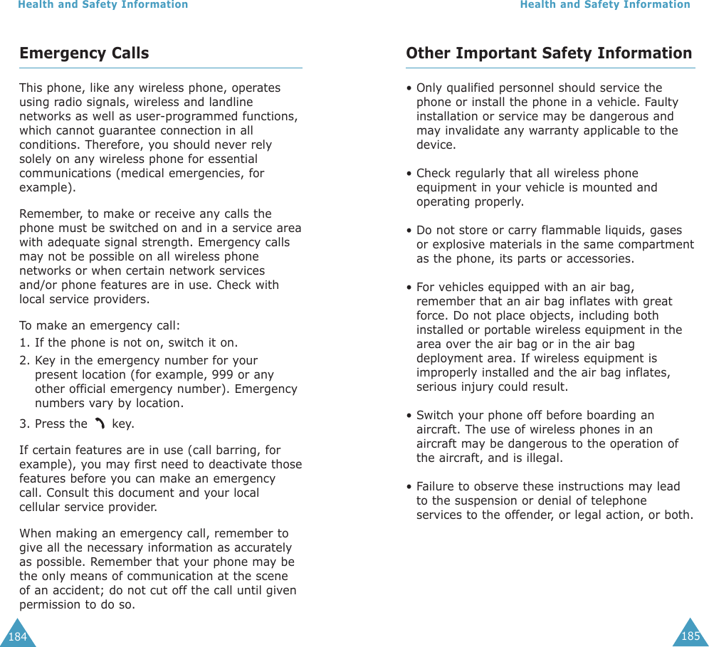 185Health and Safety Information184Health and Safety InformationOther Important Safety Information• Only qualified personnel should service thephone or install the phone in a vehicle. Faultyinstallation or service may be dangerous andmay invalidate any warranty applicable to thedevice.• Check regularly that all wireless phoneequipment in your vehicle is mounted andoperating properly.• Do not store or carry flammable liquids, gasesor explosive materials in the same compartmentas the phone, its parts or accessories.• For vehicles equipped with an air bag,remember that an air bag inflates with greatforce. Do not place objects, including bothinstalled or portable wireless equipment in thearea over the air bag or in the air bagdeployment area. If wireless equipment isimproperly installed and the air bag inflates,serious injury could result.• Switch your phone off before boarding anaircraft. The use of wireless phones in anaircraft may be dangerous to the operation ofthe aircraft, and is illegal.• Failure to observe these instructions may leadto the suspension or denial of telephoneservices to the offender, or legal action, or both.Emergency CallsThis phone, like any wireless phone, operatesusing radio signals, wireless and landlinenetworks as well as user-programmed functions,which cannot guarantee connection in allconditions. Therefore, you should never relysolely on any wireless phone for essentialcommunications (medical emergencies, forexample).Remember, to make or receive any calls thephone must be switched on and in a service areawith adequate signal strength. Emergency callsmay not be possible on all wireless phonenetworks or when certain network servicesand/or phone features are in use. Check withlocal service providers.To  make an emergency call:1. If the phone is not on, switch it on.2. Key in the emergency number for yourpresent location (for example, 999 or anyother official emergency number). Emergencynumbers vary by location.3. Press the  key.If certain features are in use (call barring, forexample), you may first need to deactivate thosefeatures before you can make an emergencycall. Consult this document and your localcellular service provider.When making an emergency call, remember togive all the necessary information as accuratelyas possible. Remember that your phone may bethe only means of communication at the sceneof an accident; do not cut off the call until givenpermission to do so.