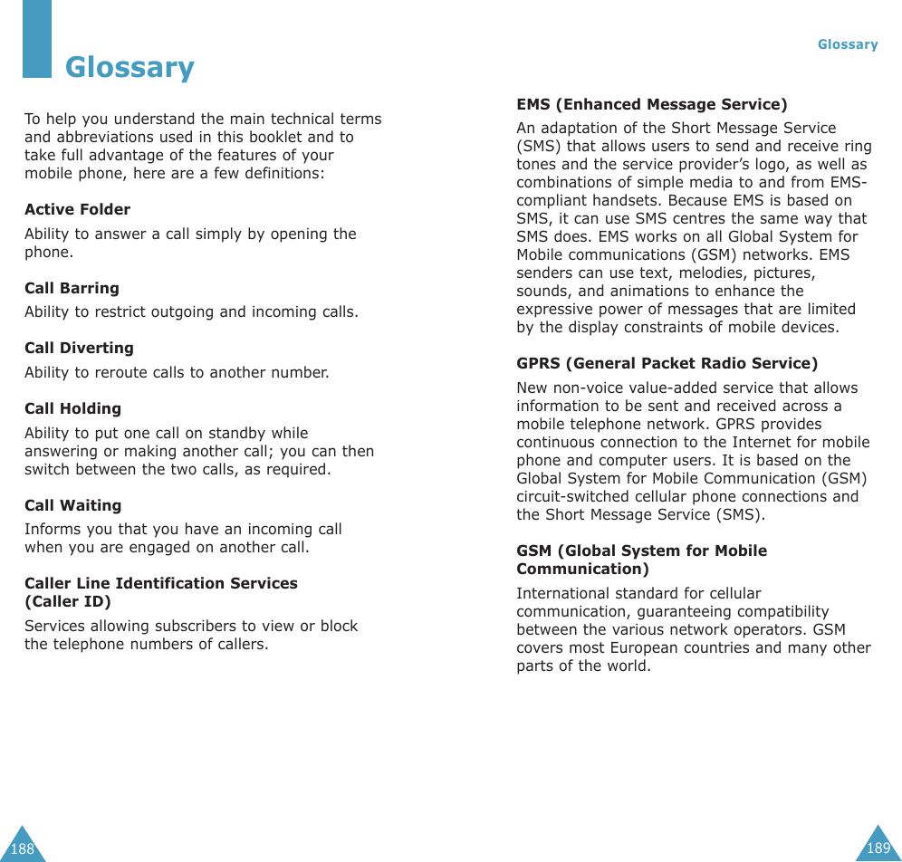 189Glossary188EMS (Enhanced Message Service)An adaptation of the Short Message Service(SMS) that allows users to send and receive ringtones and the service provider’s logo, as well ascombinations of simple media to and from EMS-compliant handsets. Because EMS is based onSMS, it can use SMS centres the same way thatSMS does. EMS works on all Global System forMobile communications (GSM) networks. EMSsenders can use text, melodies, pictures,sounds, and animations to enhance theexpressive power of messages that are limitedby the display constraints of mobile devices.GPRS (General Packet Radio Service)New non-voice value-added service that allowsinformation to be sent and received across amobile telephone network. GPRS providescontinuous connection to the Internet for mobilephone and computer users. It is based on theGlobal System for Mobile Communication (GSM)circuit-switched cellular phone connections andthe Short Message Service (SMS).GSM (Global System for MobileCommunication)International standard for cellularcommunication, guaranteeing compatibilitybetween the various network operators. GSMcovers most European countries and many otherparts of the world.GlossaryTo  help you understand the main technical termsand abbreviations used in this booklet and totake full advantage of the features of yourmobile phone, here are a few definitions:Active FolderAbility to answer a call simply by opening thephone.Call BarringAbility to restrict outgoing and incoming calls.Call DivertingAbility to reroute calls to another number.Call HoldingAbility to put one call on standby whileanswering or making another call; you can thenswitch between the two calls, as required.Call WaitingInforms you that you have an incoming callwhen you are engaged on another call.Caller Line Identification Services (Caller ID)Services allowing subscribers to view or blockthe telephone numbers of callers.
