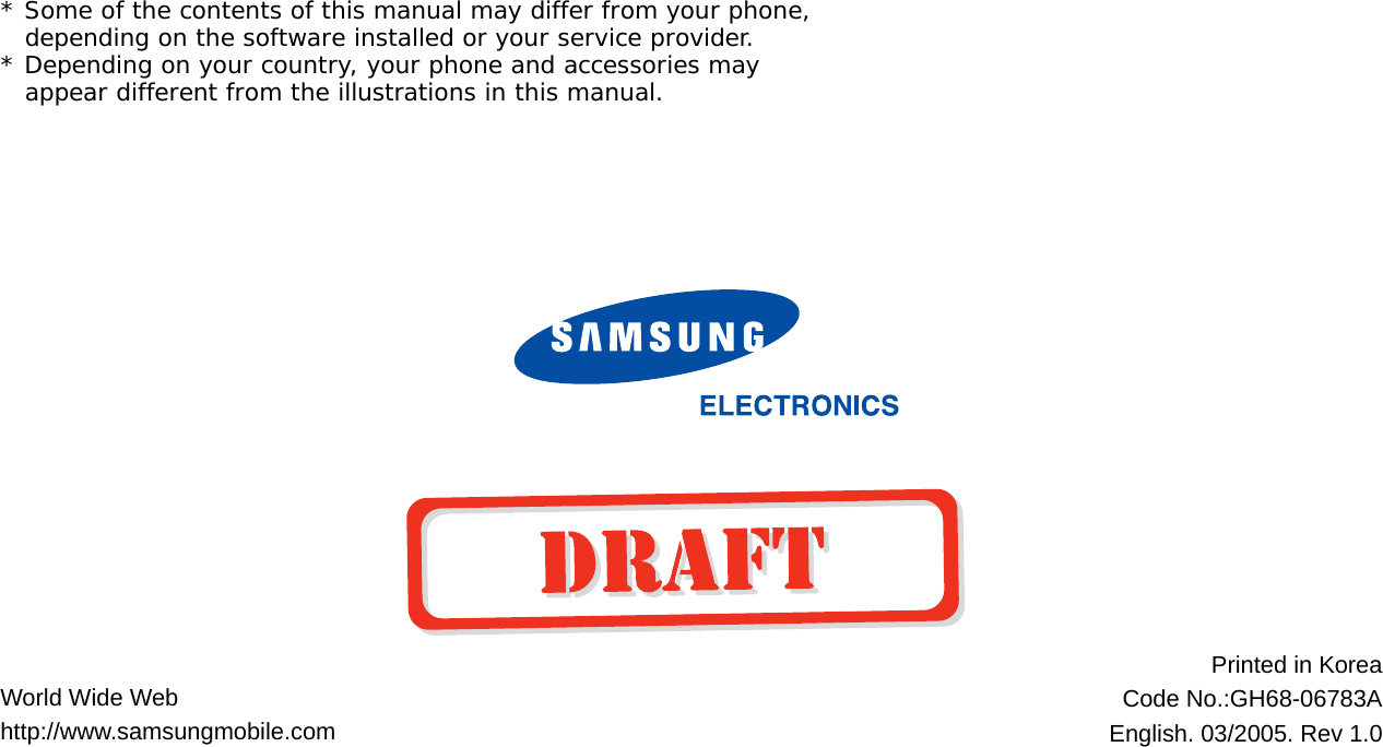 World Wide Webhttp://www.samsungmobile.comPrinted in KoreaCode No.:GH68-06783AEnglish. 03/2005. Rev 1.0* Some of the contents of this manual may differ from your phone, depending on the software installed or your service provider.* Depending on your country, your phone and accessories may appear different from the illustrations in this manual.