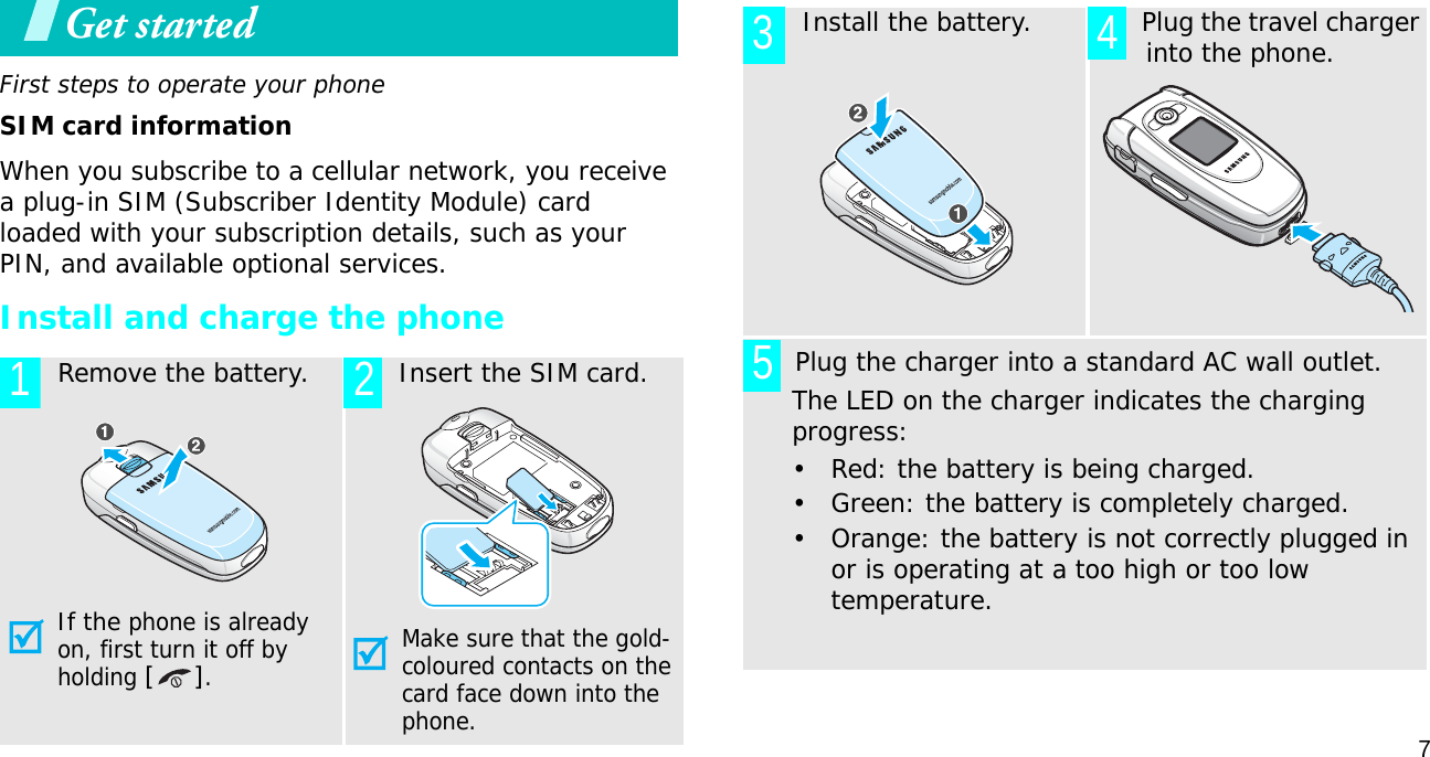 7Get startedFirst steps to operate your phoneSIM card informationWhen you subscribe to a cellular network, you receive a plug-in SIM (Subscriber Identity Module) card loaded with your subscription details, such as your PIN, and available optional services.Install and charge the phone  Remove the battery.If the phone is already on, first turn it off by holding [].  Insert the SIM card.Make sure that the gold-coloured contacts on the card face down into the phone.1 2  Install the battery.   Plug the travel charger into the phone.       Plug the charger into a standard AC wall outlet.The LED on the charger indicates the charging progress:• Red: the battery is being charged.• Green: the battery is completely charged.• Orange: the battery is not correctly plugged in or is operating at a too high or too low temperature. 3 45