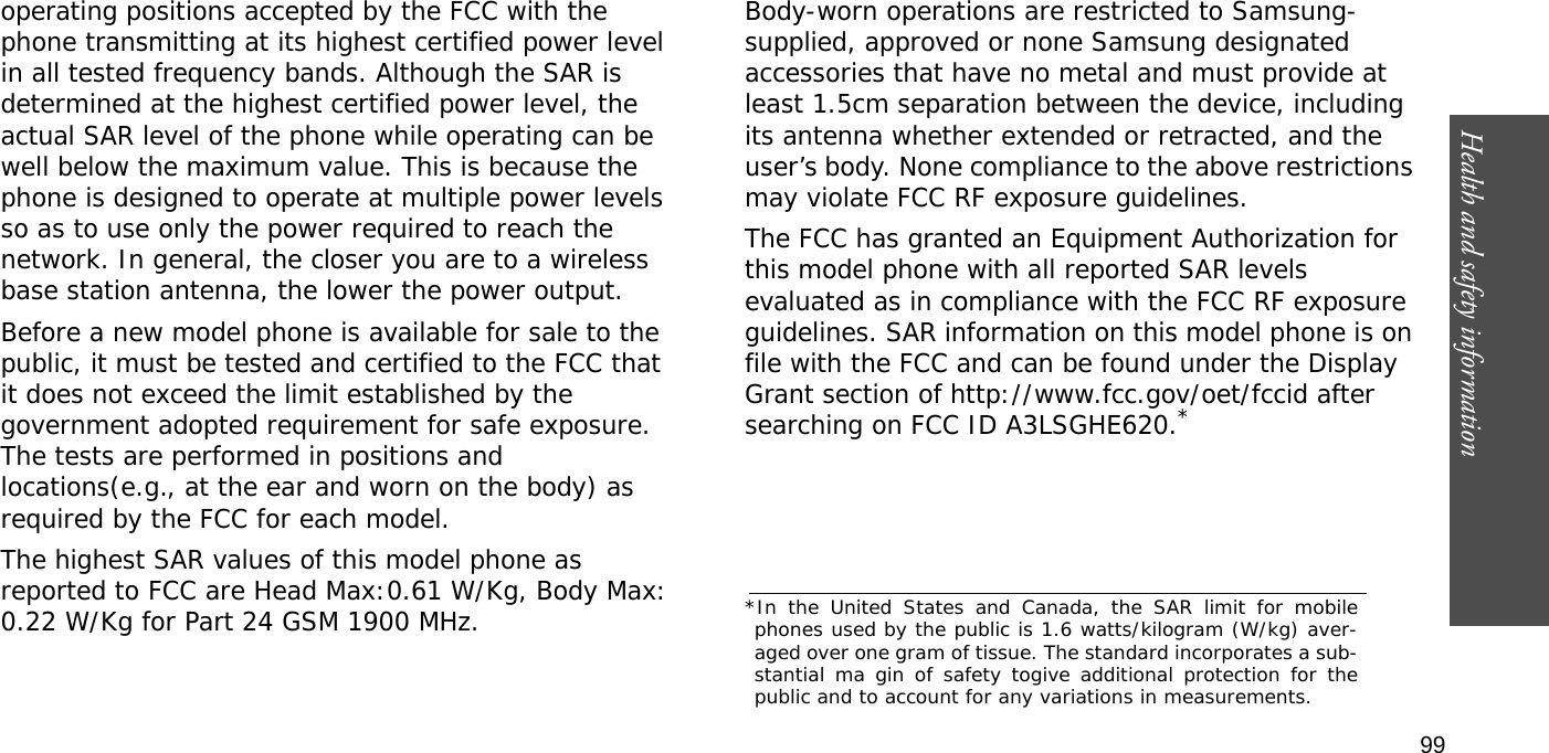 Health and safety information  99operating positions accepted by the FCC with the phone transmitting at its highest certified power level in all tested frequency bands. Although the SAR is determined at the highest certified power level, the actual SAR level of the phone while operating can be well below the maximum value. This is because the phone is designed to operate at multiple power levels so as to use only the power required to reach the network. In general, the closer you are to a wireless base station antenna, the lower the power output.Before a new model phone is available for sale to the public, it must be tested and certified to the FCC that it does not exceed the limit established by the government adopted requirement for safe exposure. The tests are performed in positions and locations(e.g., at the ear and worn on the body) as required by the FCC for each model.The highest SAR values of this model phone as reported to FCC are Head Max:0.61 W/Kg, Body Max: 0.22 W/Kg for Part 24 GSM 1900 MHz. Body-worn operations are restricted to Samsung-supplied, approved or none Samsung designated accessories that have no metal and must provide at least 1.5cm separation between the device, including its antenna whether extended or retracted, and the user’s body. None compliance to the above restrictions may violate FCC RF exposure guidelines.The FCC has granted an Equipment Authorization for this model phone with all reported SAR levels evaluated as in compliance with the FCC RF exposure guidelines. SAR information on this model phone is on file with the FCC and can be found under the Display Grant section of http://www.fcc.gov/oet/fccid after searching on FCC ID A3LSGHE620.**In the United States and Canada, the SAR limit for mobilephones used by the public is 1.6 watts/kilogram (W/kg) aver-aged over one gram of tissue. The standard incorporates a sub-stantial ma gin of safety togive additional protection for thepublic and to account for any variations in measurements.