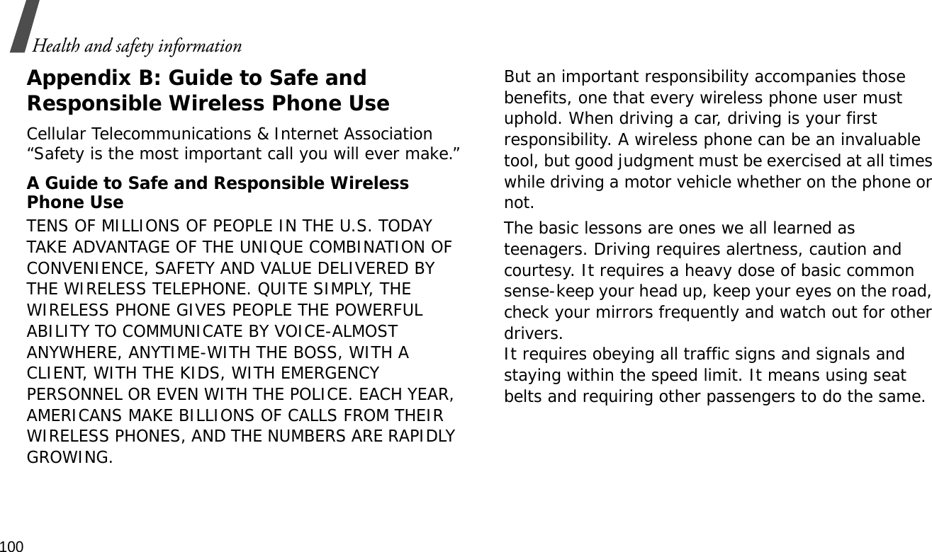 100Health and safety informationAppendix B: Guide to Safe and Responsible Wireless Phone UseCellular Telecommunications &amp; Internet Association “Safety is the most important call you will ever make.”A Guide to Safe and Responsible Wireless Phone UseTENS OF MILLIONS OF PEOPLE IN THE U.S. TODAY TAKE ADVANTAGE OF THE UNIQUE COMBINATION OF CONVENIENCE, SAFETY AND VALUE DELIVERED BY THE WIRELESS TELEPHONE. QUITE SIMPLY, THE WIRELESS PHONE GIVES PEOPLE THE POWERFUL ABILITY TO COMMUNICATE BY VOICE-ALMOST ANYWHERE, ANYTIME-WITH THE BOSS, WITH A CLIENT, WITH THE KIDS, WITH EMERGENCY PERSONNEL OR EVEN WITH THE POLICE. EACH YEAR, AMERICANS MAKE BILLIONS OF CALLS FROM THEIR WIRELESS PHONES, AND THE NUMBERS ARE RAPIDLY GROWING.But an important responsibility accompanies those benefits, one that every wireless phone user must uphold. When driving a car, driving is your first responsibility. A wireless phone can be an invaluable tool, but good judgment must be exercised at all times while driving a motor vehicle whether on the phone or not.The basic lessons are ones we all learned as teenagers. Driving requires alertness, caution and courtesy. It requires a heavy dose of basic common sense-keep your head up, keep your eyes on the road, check your mirrors frequently and watch out for other drivers. It requires obeying all traffic signs and signals and staying within the speed limit. It means using seat belts and requiring other passengers to do the same. 