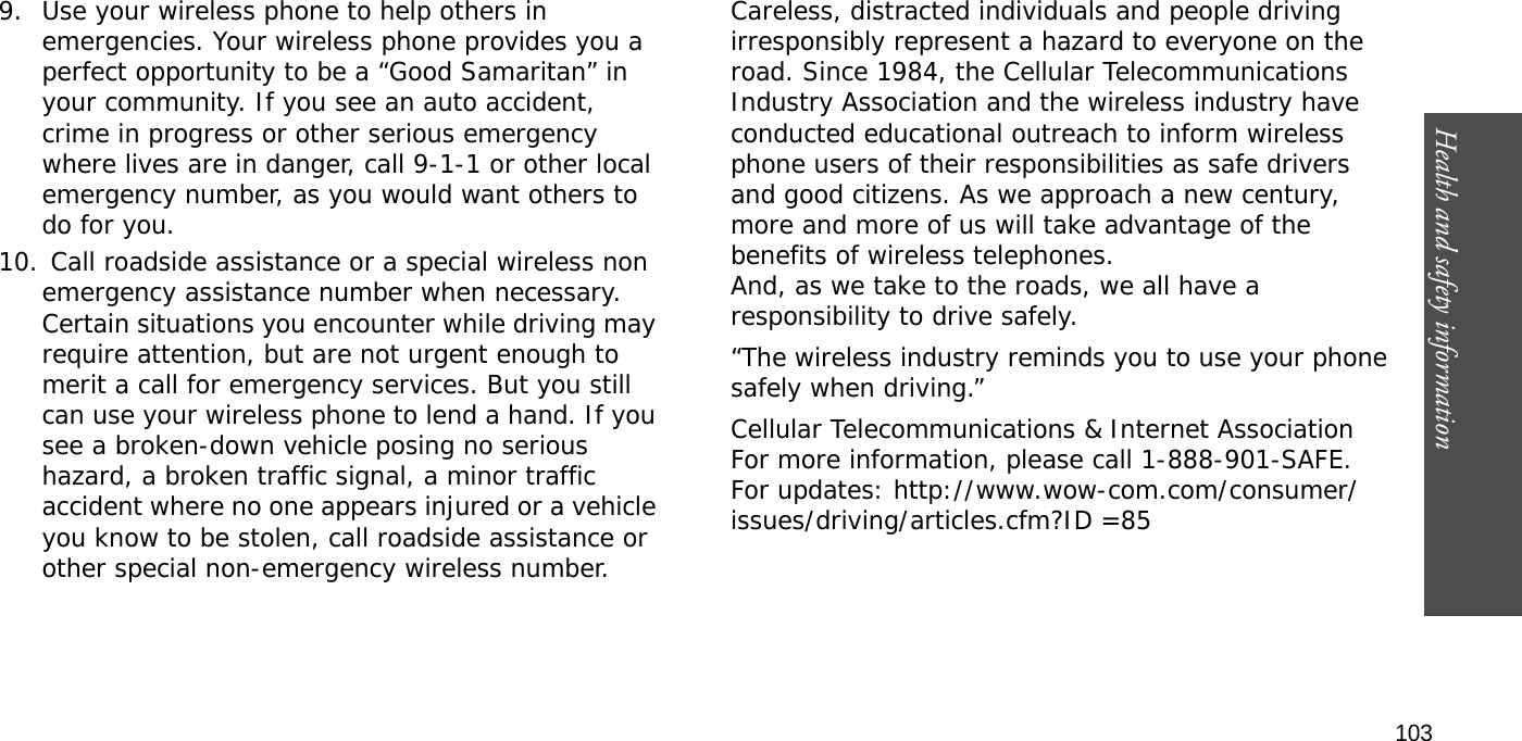 Health and safety information  1039. Use your wireless phone to help others in emergencies. Your wireless phone provides you a perfect opportunity to be a “Good Samaritan” in your community. If you see an auto accident, crime in progress or other serious emergency where lives are in danger, call 9-1-1 or other local emergency number, as you would want others to do for you.10. Call roadside assistance or a special wireless non emergency assistance number when necessary. Certain situations you encounter while driving may require attention, but are not urgent enough to merit a call for emergency services. But you still can use your wireless phone to lend a hand. If you see a broken-down vehicle posing no serious hazard, a broken traffic signal, a minor traffic accident where no one appears injured or a vehicle you know to be stolen, call roadside assistance or other special non-emergency wireless number.Careless, distracted individuals and people driving irresponsibly represent a hazard to everyone on the road. Since 1984, the Cellular Telecommunications Industry Association and the wireless industry have conducted educational outreach to inform wireless phone users of their responsibilities as safe drivers and good citizens. As we approach a new century, more and more of us will take advantage of the benefits of wireless telephones. And, as we take to the roads, we all have a responsibility to drive safely.“The wireless industry reminds you to use your phone safely when driving.”Cellular Telecommunications &amp; Internet Association For more information, please call 1-888-901-SAFE. For updates: http://www.wow-com.com/consumer/issues/driving/articles.cfm?ID =85