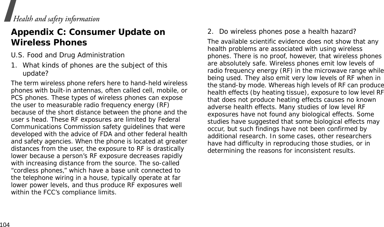 104Health and safety informationAppendix C: Consumer Update on Wireless PhonesU.S. Food and Drug Administration1. What kinds of phones are the subject of this update?The term wireless phone refers here to hand-held wireless phones with built-in antennas, often called cell, mobile, or PCS phones. These types of wireless phones can expose the user to measurable radio frequency energy (RF) because of the short distance between the phone and the user s head. These RF exposures are limited by Federal Communications Commission safety guidelines that were developed with the advice of FDA and other federal health and safety agencies. When the phone is located at greater distances from the user, the exposure to RF is drastically lower because a person’s RF exposure decreases rapidly with increasing distance from the source. The so-called “cordless phones,” which have a base unit connected to the telephone wiring in a house, typically operate at far lower power levels, and thus produce RF exposures well within the FCC’s compliance limits.2. Do wireless phones pose a health hazard?The available scientific evidence does not show that any health problems are associated with using wireless phones. There is no proof, however, that wireless phones are absolutely safe. Wireless phones emit low levels of radio frequency energy (RF) in the microwave range while being used. They also emit very low levels of RF when in the stand-by mode. Whereas high levels of RF can produce health effects (by heating tissue), exposure to low level RF that does not produce heating effects causes no known adverse health effects. Many studies of low level RF exposures have not found any biological effects. Some studies have suggested that some biological effects may occur, but such findings have not been confirmed by additional research. In some cases, other researchers have had difficulty in reproducing those studies, or in determining the reasons for inconsistent results.